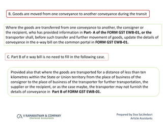 C. Part B of e way bill is no need to fill in the following case.
Provided also that where the goods are transported for a distance of less than ten
kilometres within the State or Union territory from the place of business of the
consignor to the place of business of the transporter for further transportation, the
supplier or the recipient, or as the case maybe, the transporter may not furnish the
details of conveyance in Part B of FORM GST EWB-01.
B. Goods are moved from one conveyance to another conveyance during the transit
Where the goods are transferred from one conveyance to another, the consigner or
the recipient, who has provided information in Part- A of the FORM GST EWB-01, or the
transporter shall, before such transfer and further movement of goods, update the details of
conveyance in the e-way bill on the common portal in FORM GST EWB-01.
Prepared by Siva Sai,Vedasri
Article Assistants
 