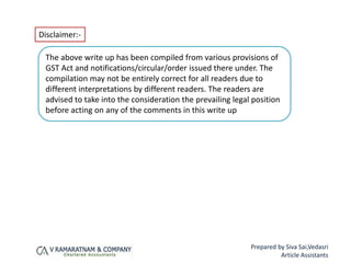 Disclaimer:-
Prepared by Siva Sai,Vedasri
Article Assistants
The above write up has been compiled from various provisions of
GST Act and notifications/circular/order issued there under. The
compilation may not be entirely correct for all readers due to
different interpretations by different readers. The readers are
advised to take into the consideration the prevailing legal position
before acting on any of the comments in this write up
 