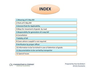 1.Meaning of E Way Bill
2.Parts of E Way Bill
3.General Rule for Applicability
4.Ways for movement of goods by road
5.Responsibilty for generation of e way bill
6.Cancellation
7.Validity of bill
8.Cases where e waybill is not required
9.Verification by proper officer
10.Information to be furnished in case of detention of goods
11.Documentation to be carried by transporter
12.Special Issues
INDEX
Prepared by Siva Sai,Vedasri
Article Assistants
 