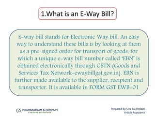 1.What is an E-Way Bill?
E-way bill stands for Electronic Way bill. An easy
way to understand these bills is by looking at them
as a pre-signed order for transport of goods, for
which a unique e-way bill number called ‘EBN’ is
obtained electronically through GSTN (Goods and
Services Tax Network-ewaybillgst.gov.in). EBN is
further made available to the supplier, recipient and
transporter. It is available in FORM GST EWB-01
Prepared by Siva Sai,Vedasri
Article Assistants
 