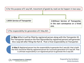 4.For the purpose of E way bill, movement of goods by road can be happen in two ways
1.With Service of Transporter 2.Without Service of Transporter,
in the own conveyance or a hired
one.
In Way 1:Part A will be filled by registered person along with the Transporter ID.
The Transporter based on the Part A(provided by registered person) will generate
the e way bill after filling the Part B . That is final responsibility on Transporter.
In Way 2: Registered person has the responsibility to generate the E way bill, that is both
the Parts should be filled by registered person for successful generation of E way bill. That
is ultimate responsibility is on registered person to generate the E way bill.
5.The responsibility for generation of E Way Bill:-
Prepared by Siva Sai,Vedasri
Article Assistants
 