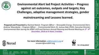 Environmental Alert led Project Activities – Progress
against set outcomes, outputs and targets; Key
Challenges, adaptive management strategies, gender
mainstreaming and Lessons learned.
Prepared and Presented by Racheal Nalule- Program Officer – Renewable Energy- Environmental Alert;
Andrew Tebandeeke – Program Officer - - Environmental Alert; Dr. Joshua Zake (PhD), Executive Director-
Environmental Alert during the WWF-UCO and Partners Annual Planning and Review Meeting on 3rd -4th
December, 2018 at K-Hotel, Entebbe.
For more information: ed@envalert.org or
envalert@envalert.org
 