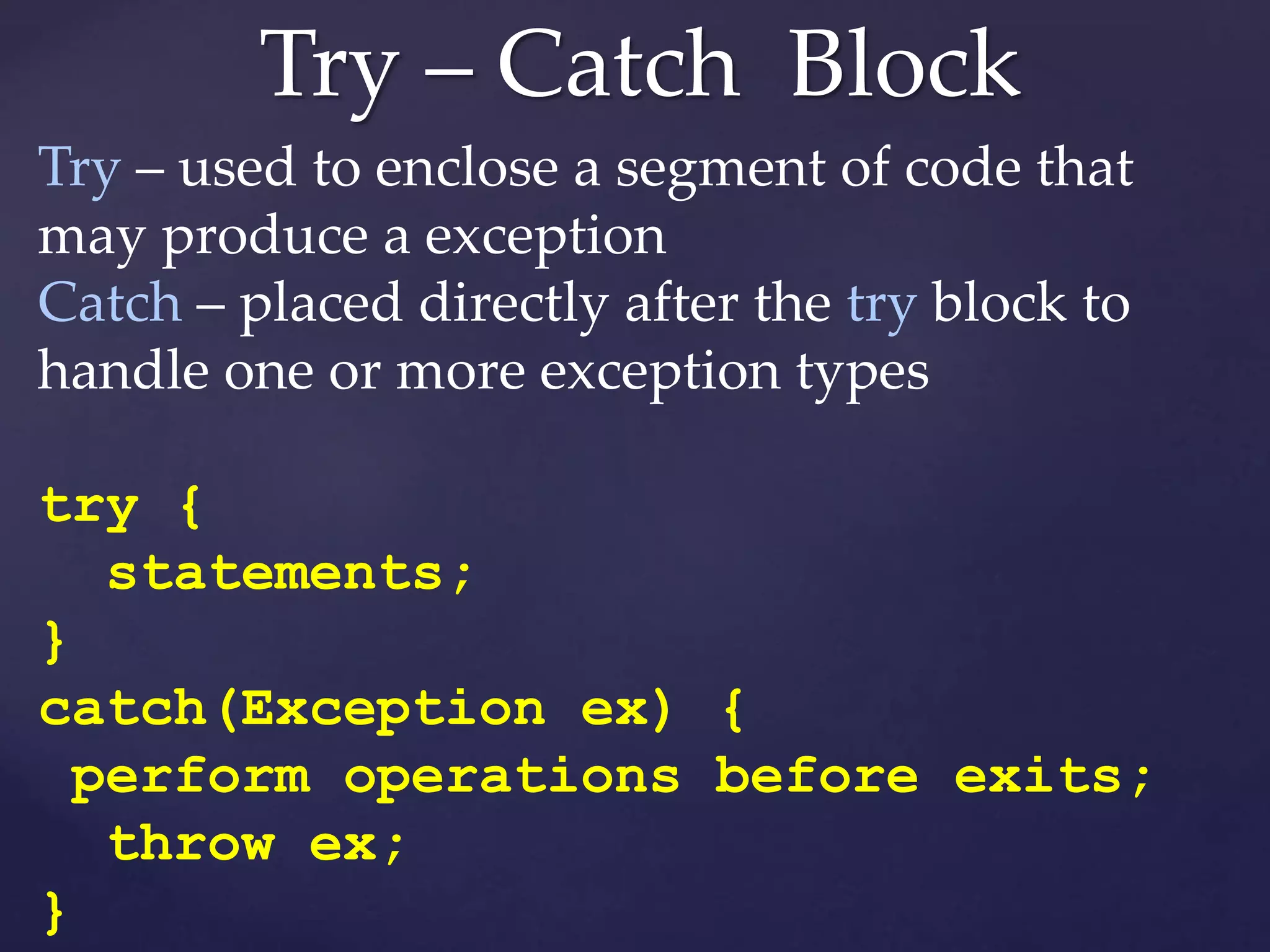 Try – Catch Block
Try – used to enclose a segment of code that
may produce a exception
Catch – placed directly after the try block to
handle one or more exception types
try {
statements;
}
catch(Exception ex) {
perform operations before exits;
throw ex;
}
 