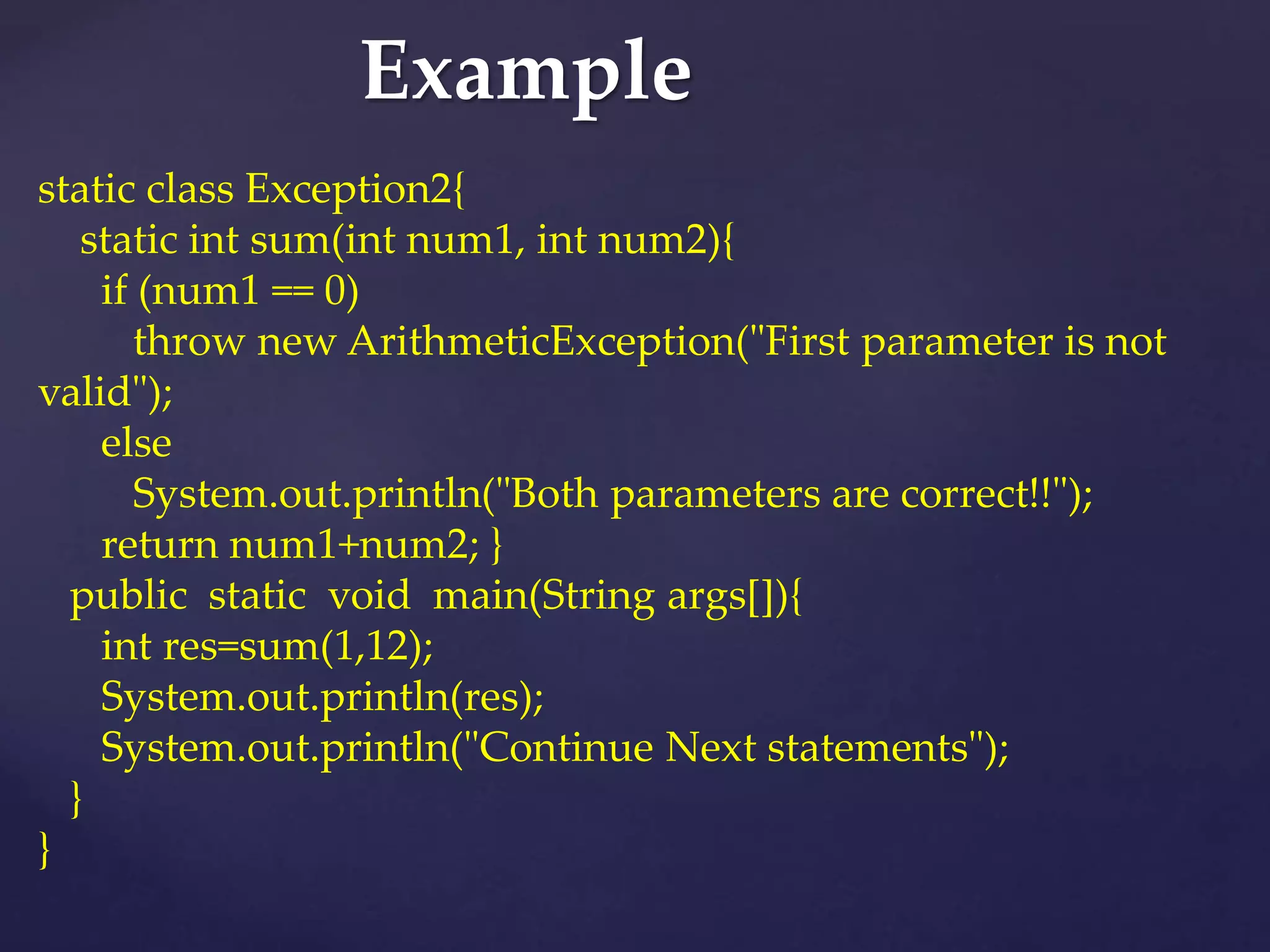 Example
static class Exception2{
static int sum(int num1, int num2){
if (num1 == 0)
throw new ArithmeticException("First parameter is not
valid");
else
System.out.println("Both parameters are correct!!");
return num1+num2; }
public static void main(String args[]){
int res=sum(1,12);
System.out.println(res);
System.out.println("Continue Next statements");
}
}
 