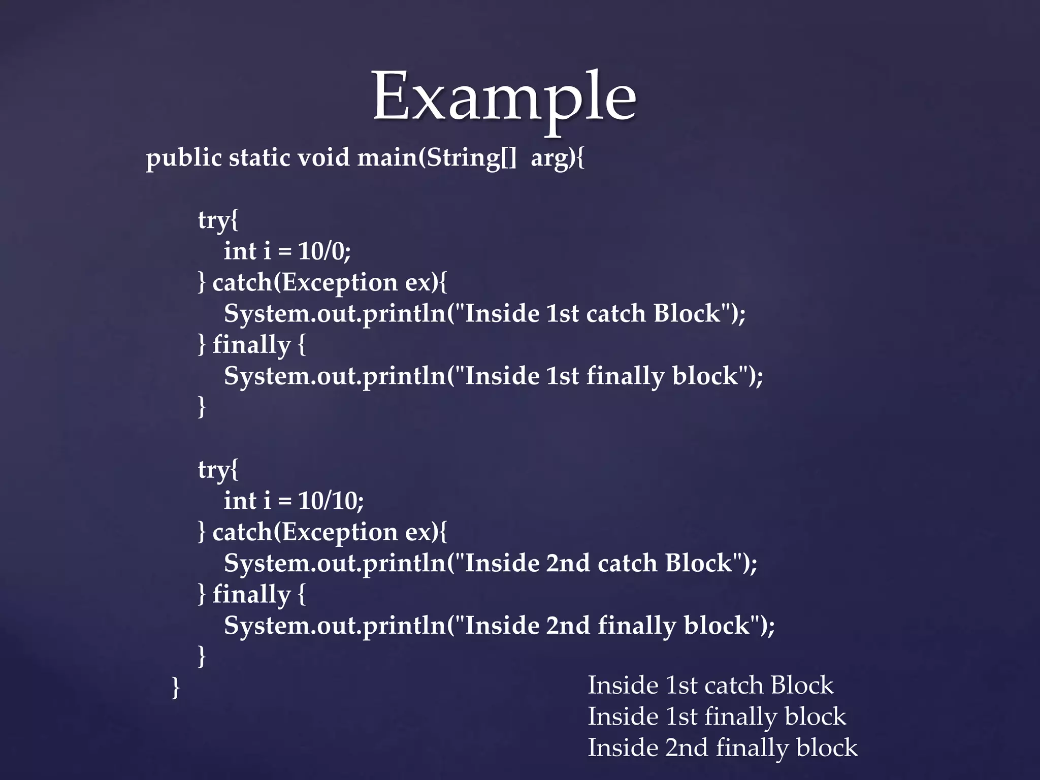 Example
public static void main(String[] arg){
try{
int i = 10/0;
} catch(Exception ex){
System.out.println("Inside 1st catch Block");
} finally {
System.out.println("Inside 1st finally block");
}
try{
int i = 10/10;
} catch(Exception ex){
System.out.println("Inside 2nd catch Block");
} finally {
System.out.println("Inside 2nd finally block");
}
} Inside 1st catch Block
Inside 1st finally block
Inside 2nd finally block
 