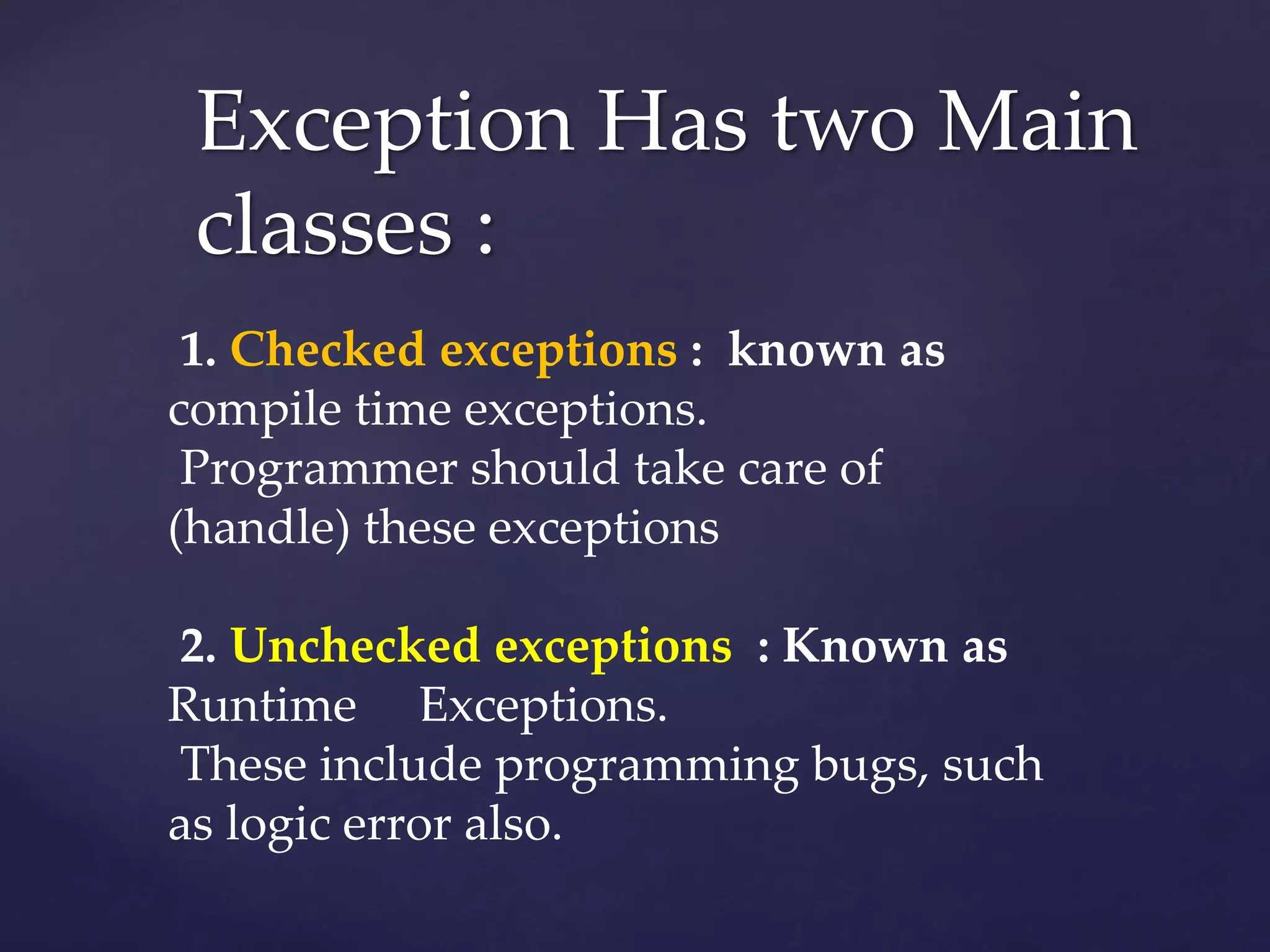 Exception Has two Main
classes :
1. Checked exceptions : known as
compile time exceptions.
Programmer should take care of
(handle) these exceptions
2. Unchecked exceptions : Known as
Runtime Exceptions.
These include programming bugs, such
as logic error also.
 