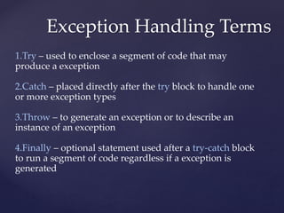 Exception Handling Terms
1.Try – used to enclose a segment of code that may
produce a exception
2.Catch – placed directly after the try block to handle one
or more exception types
3.Throw – to generate an exception or to describe an
instance of an exception
4.Finally – optional statement used after a try-catch block
to run a segment of code regardless if a exception is
generated
 
