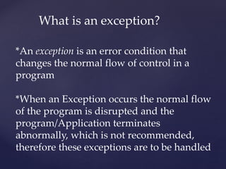 What is an exception?
*An exception is an error condition that
changes the normal flow of control in a
program
*When an Exception occurs the normal flow
of the program is disrupted and the
program/Application terminates
abnormally, which is not recommended,
therefore these exceptions are to be handled
 