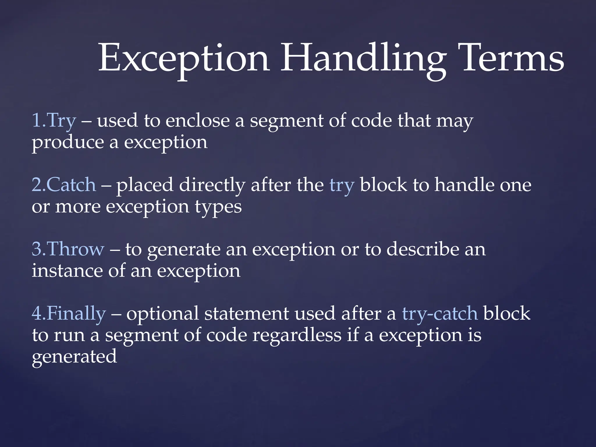Exception Handling Terms
1.Try – used to enclose a segment of code that may
produce a exception
2.Catch – placed directly after the try block to handle one
or more exception types
3.Throw – to generate an exception or to describe an
instance of an exception
4.Finally – optional statement used after a try-catch block
to run a segment of code regardless if a exception is
generated
 