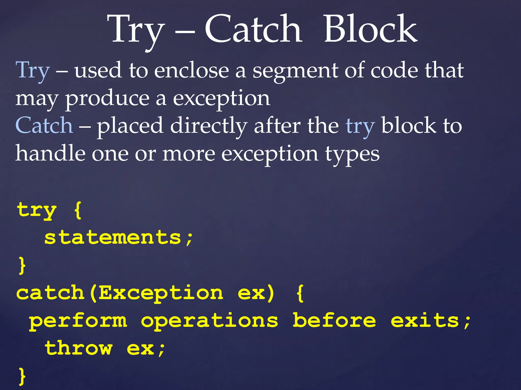 Try – Catch Block
Try – used to enclose a segment of code that
may produce a exception
Catch – placed directly after the try block to
handle one or more exception types
try {
statements;
}
catch(Exception ex) {
perform operations before exits;
throw ex;
}
 