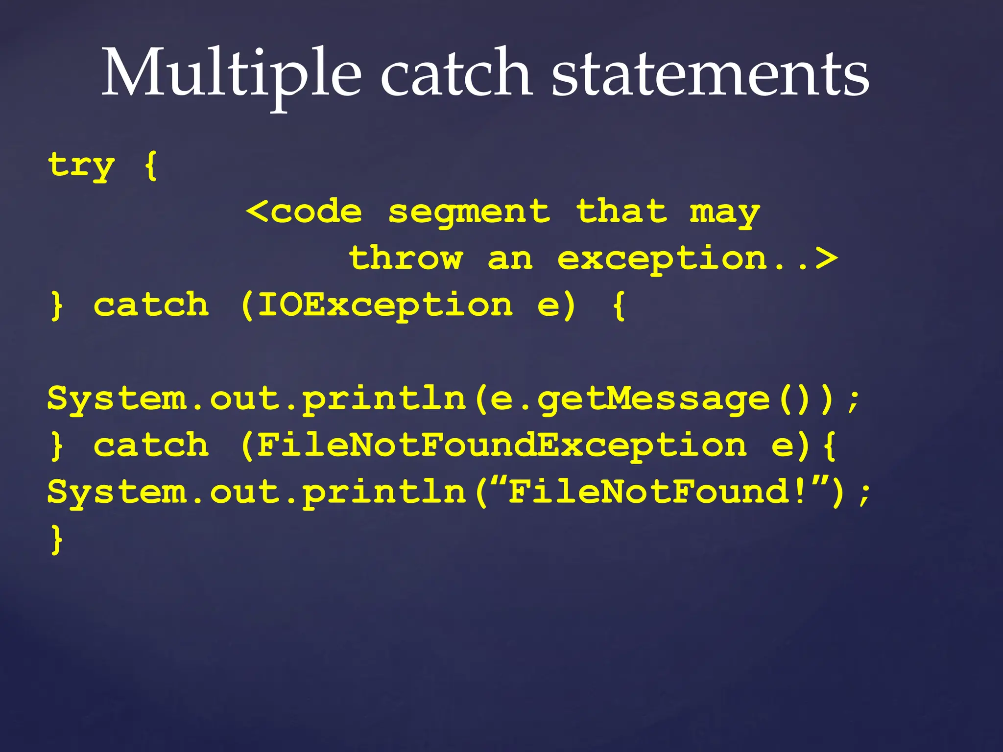 Multiple catch statements
try {
<code segment that may
throw an exception..>
} catch (IOException e) {
System.out.println(e.getMessage());
} catch (FileNotFoundException e){
System.out.println(“FileNotFound!”);
}
 