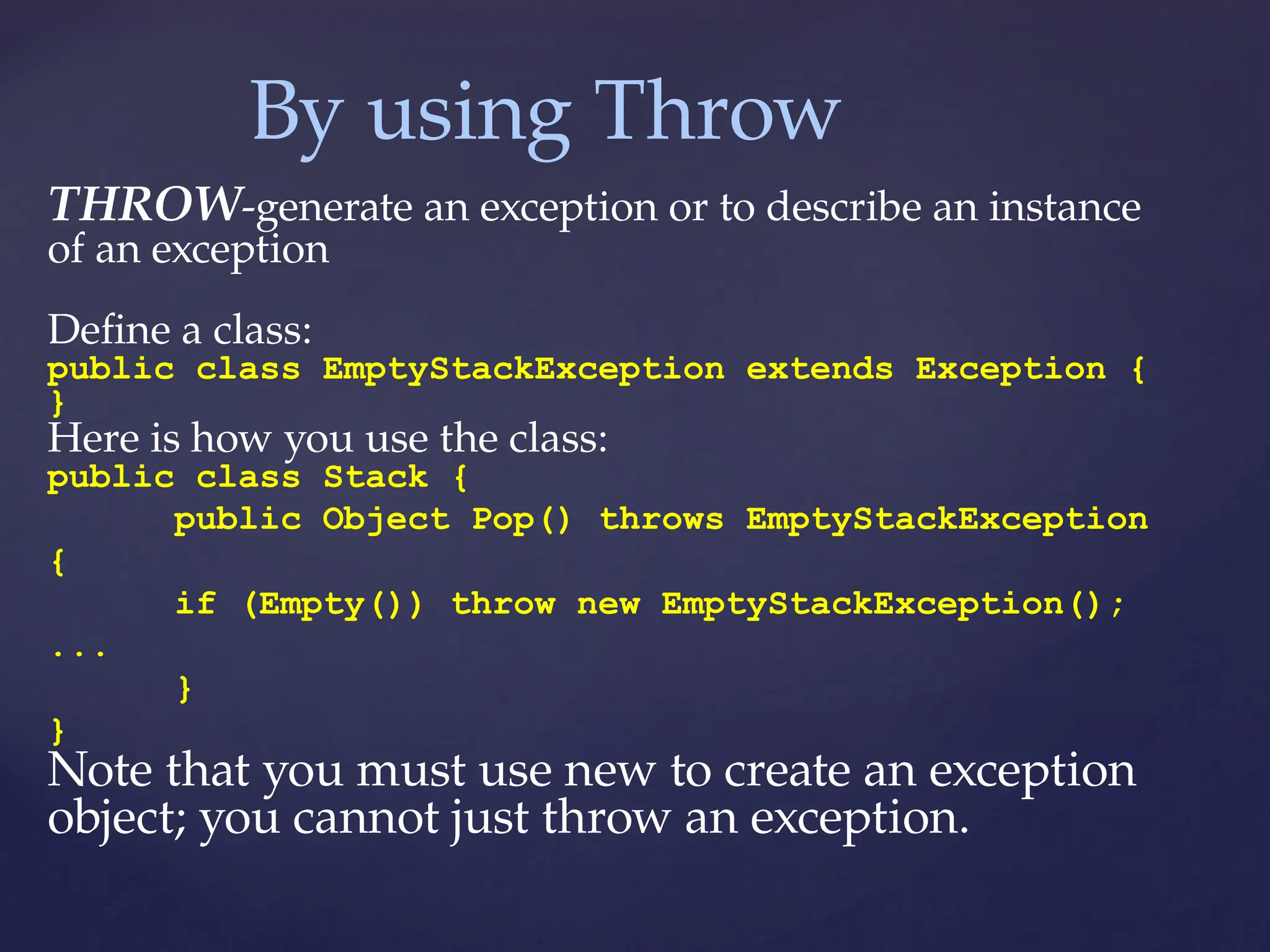 By using Throw
THROW-generate an exception or to describe an instance
of an exception
Define a class:
public class EmptyStackException extends Exception {
}
Here is how you use the class:
public class Stack {
public Object Pop() throws EmptyStackException
{
if (Empty()) throw new EmptyStackException();
...
}
}
Note that you must use new to create an exception
object; you cannot just throw an exception.
 