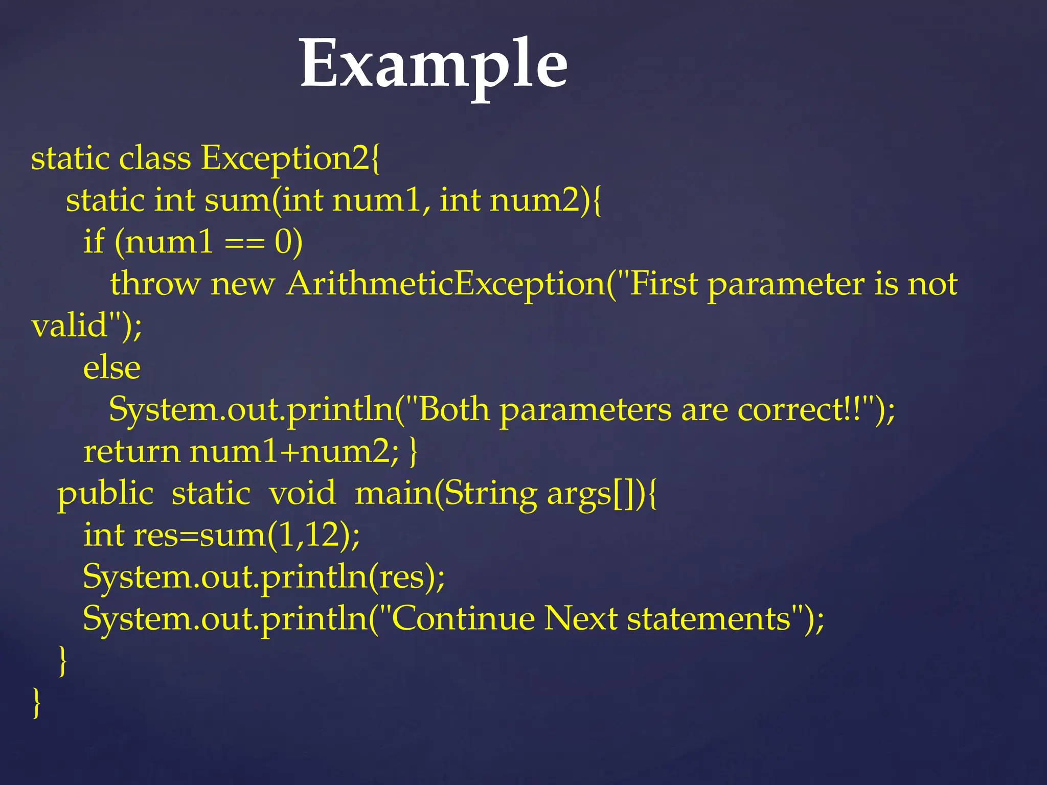 Example
static class Exception2{
static int sum(int num1, int num2){
if (num1 == 0)
throw new ArithmeticException("First parameter is not
valid");
else
System.out.println("Both parameters are correct!!");
return num1+num2; }
public static void main(String args[]){
int res=sum(1,12);
System.out.println(res);
System.out.println("Continue Next statements");
}
}
 