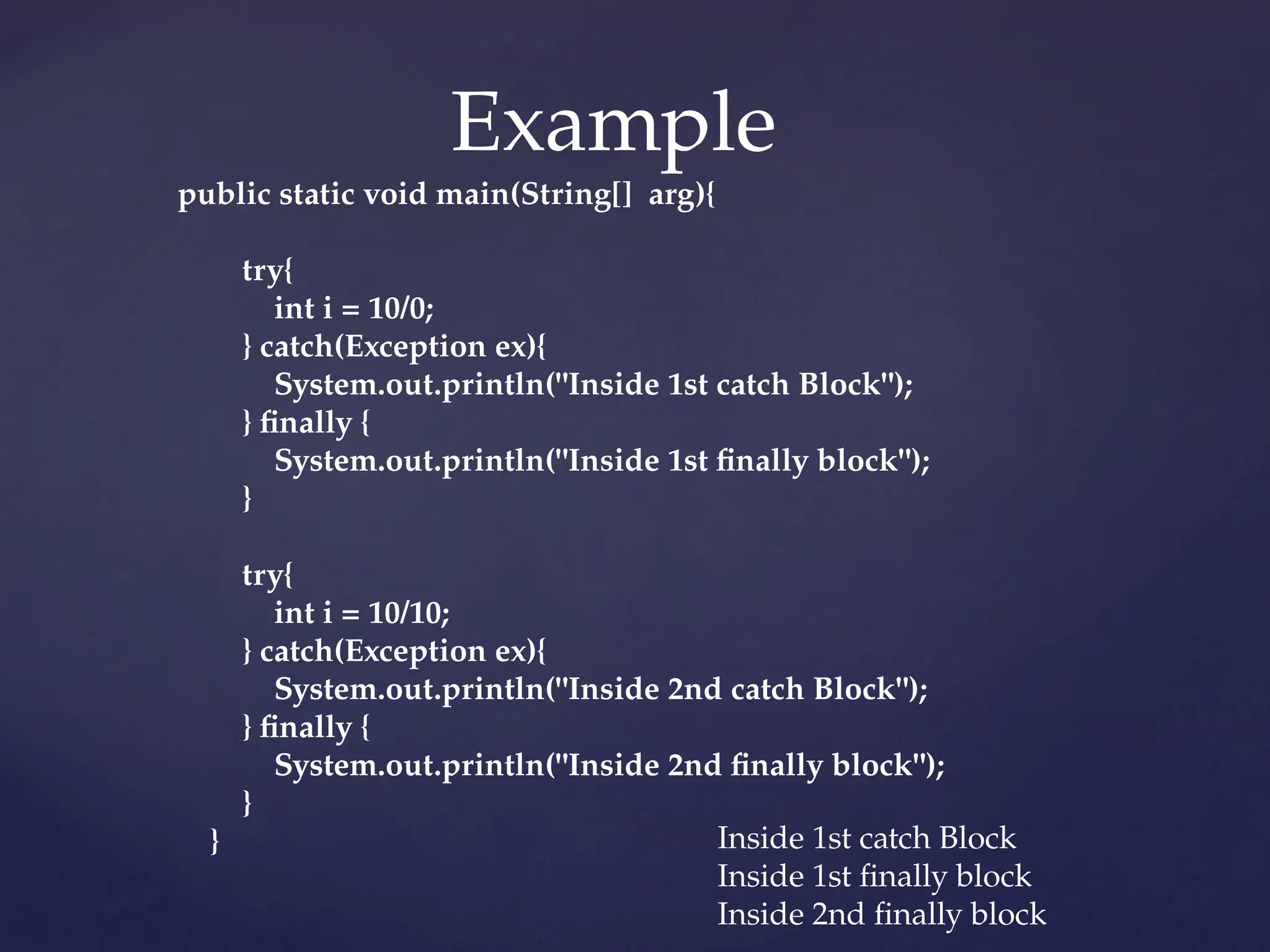 Example
public static void main(String[] arg){
try{
int i = 10/0;
} catch(Exception ex){
System.out.println("Inside 1st catch Block");
} finally {
System.out.println("Inside 1st finally block");
}
try{
int i = 10/10;
} catch(Exception ex){
System.out.println("Inside 2nd catch Block");
} finally {
System.out.println("Inside 2nd finally block");
}
} Inside 1st catch Block
Inside 1st finally block
Inside 2nd finally block
 