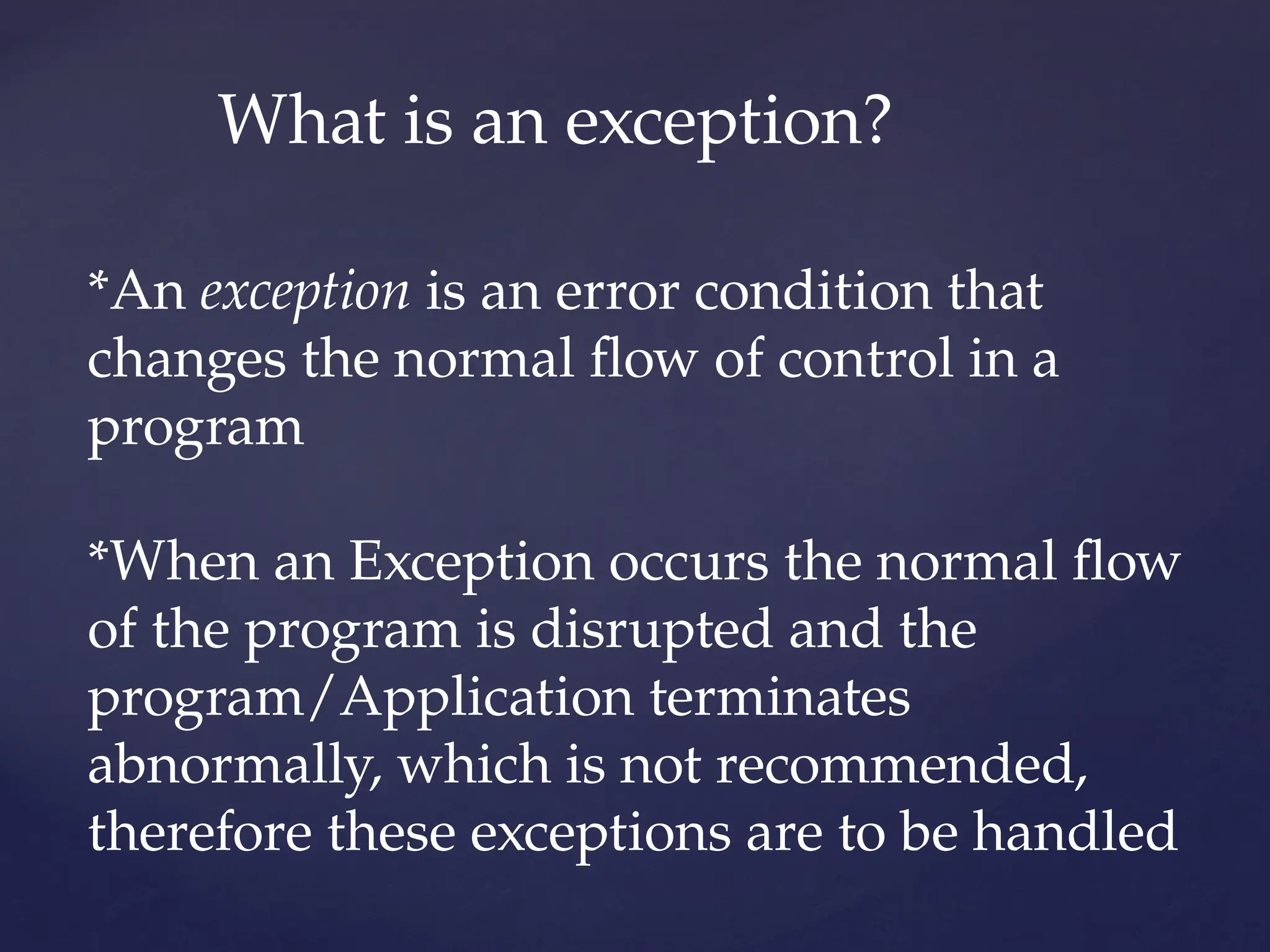 What is an exception?
*An exception is an error condition that
changes the normal flow of control in a
program
*When an Exception occurs the normal flow
of the program is disrupted and the
program/Application terminates
abnormally, which is not recommended,
therefore these exceptions are to be handled
 
