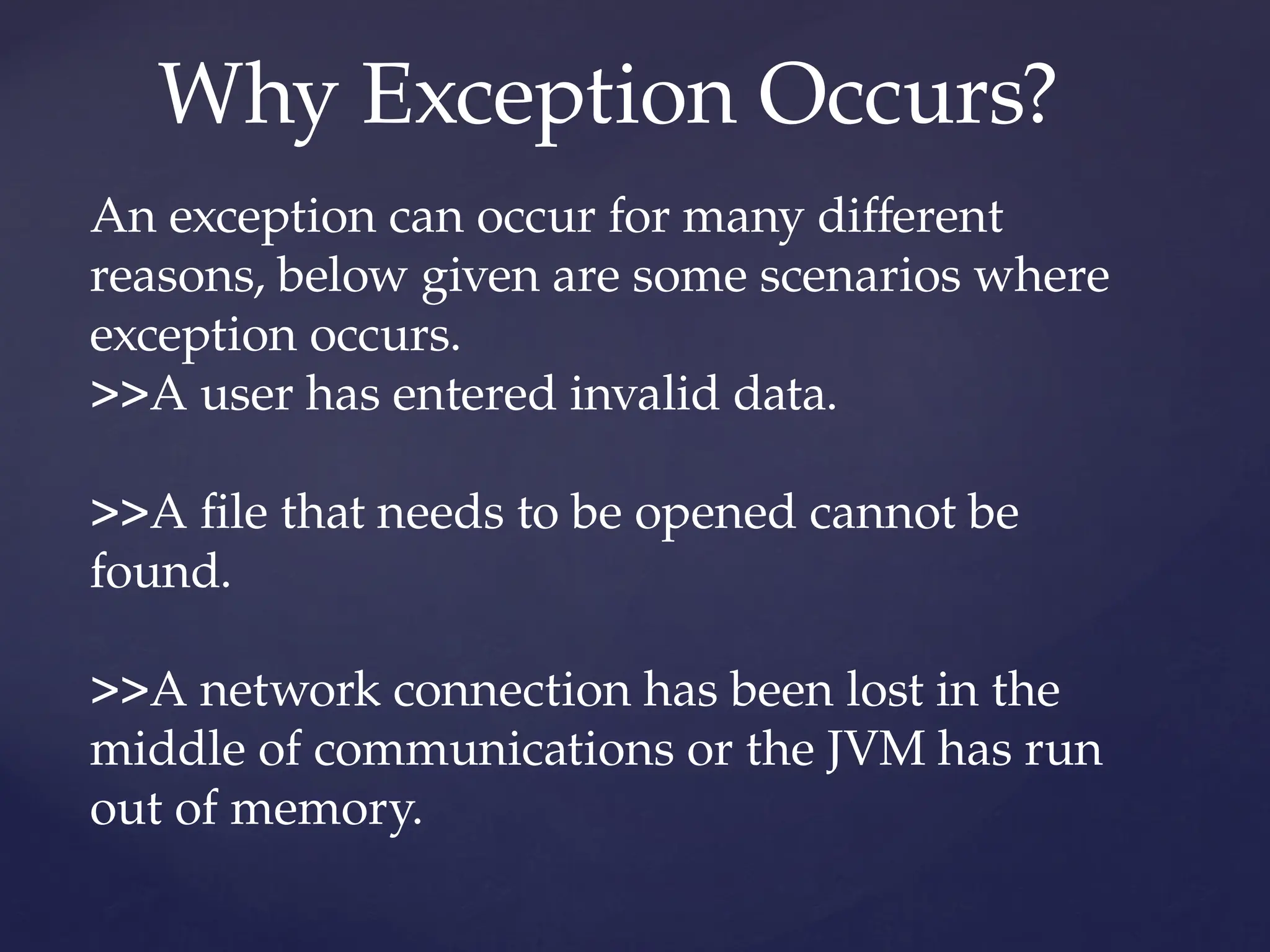 Why Exception Occurs?
An exception can occur for many different
reasons, below given are some scenarios where
exception occurs.
>>A user has entered invalid data.
>>A file that needs to be opened cannot be
found.
>>A network connection has been lost in the
middle of communications or the JVM has run
out of memory.
 