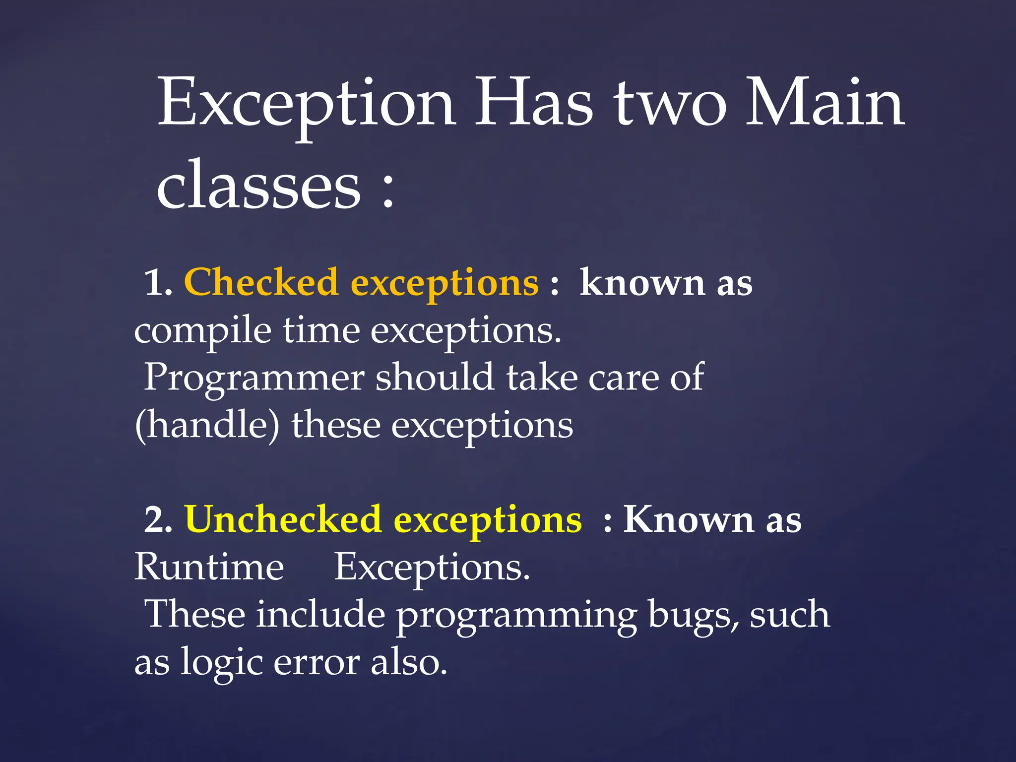 Exception Has two Main
classes :
1. Checked exceptions : known as
compile time exceptions.
Programmer should take care of
(handle) these exceptions
2. Unchecked exceptions : Known as
Runtime Exceptions.
These include programming bugs, such
as logic error also.
 