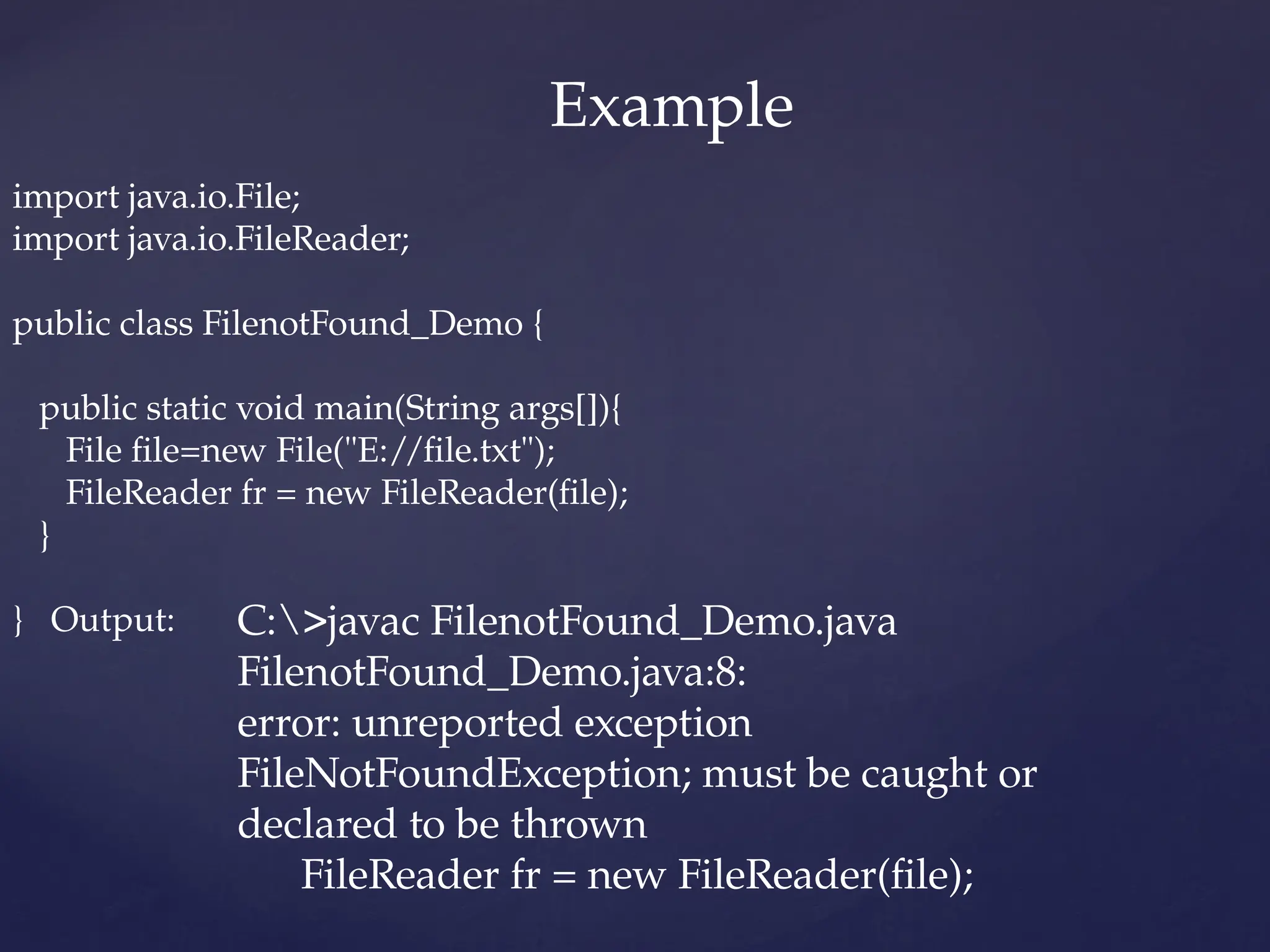 import java.io.File;
import java.io.FileReader;
public class FilenotFound_Demo {
public static void main(String args[]){
File file=new File("E://file.txt");
FileReader fr = new FileReader(file);
}
} Output: C:>javac FilenotFound_Demo.java
FilenotFound_Demo.java:8:
error: unreported exception
FileNotFoundException; must be caught or
declared to be thrown
FileReader fr = new FileReader(file);
Example
 