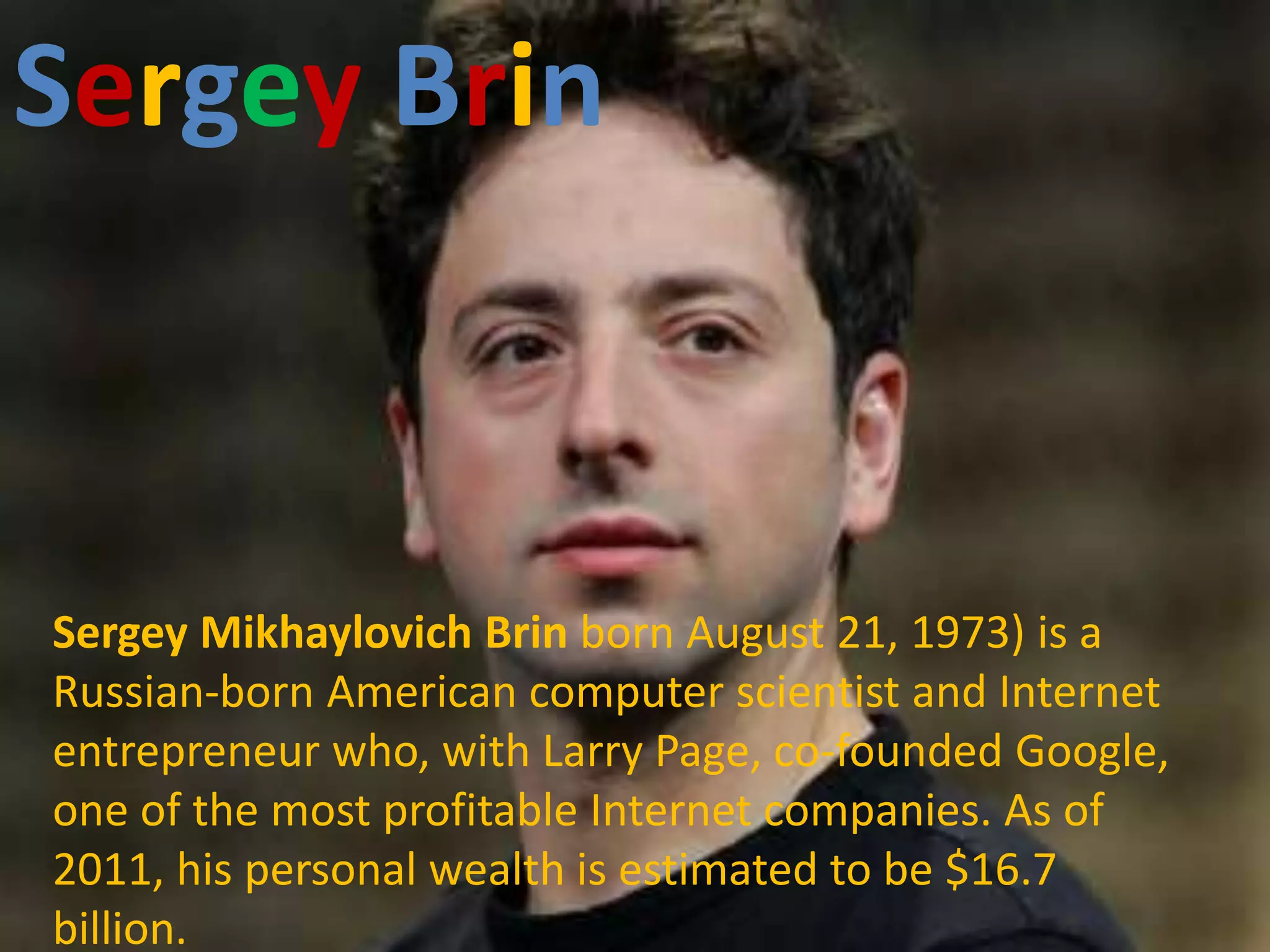 Sergey Brin Brin
        Sergey




Sergey Mikhaylovich Brin born August 21, 1973) is a
Russian-born American computer scientist and Internet
entrepreneur who, with Larry Page, co-founded Google,
one of the most profitable Internet companies. As of
2011, his personal wealth is estimated to be $16.7
billion.
 