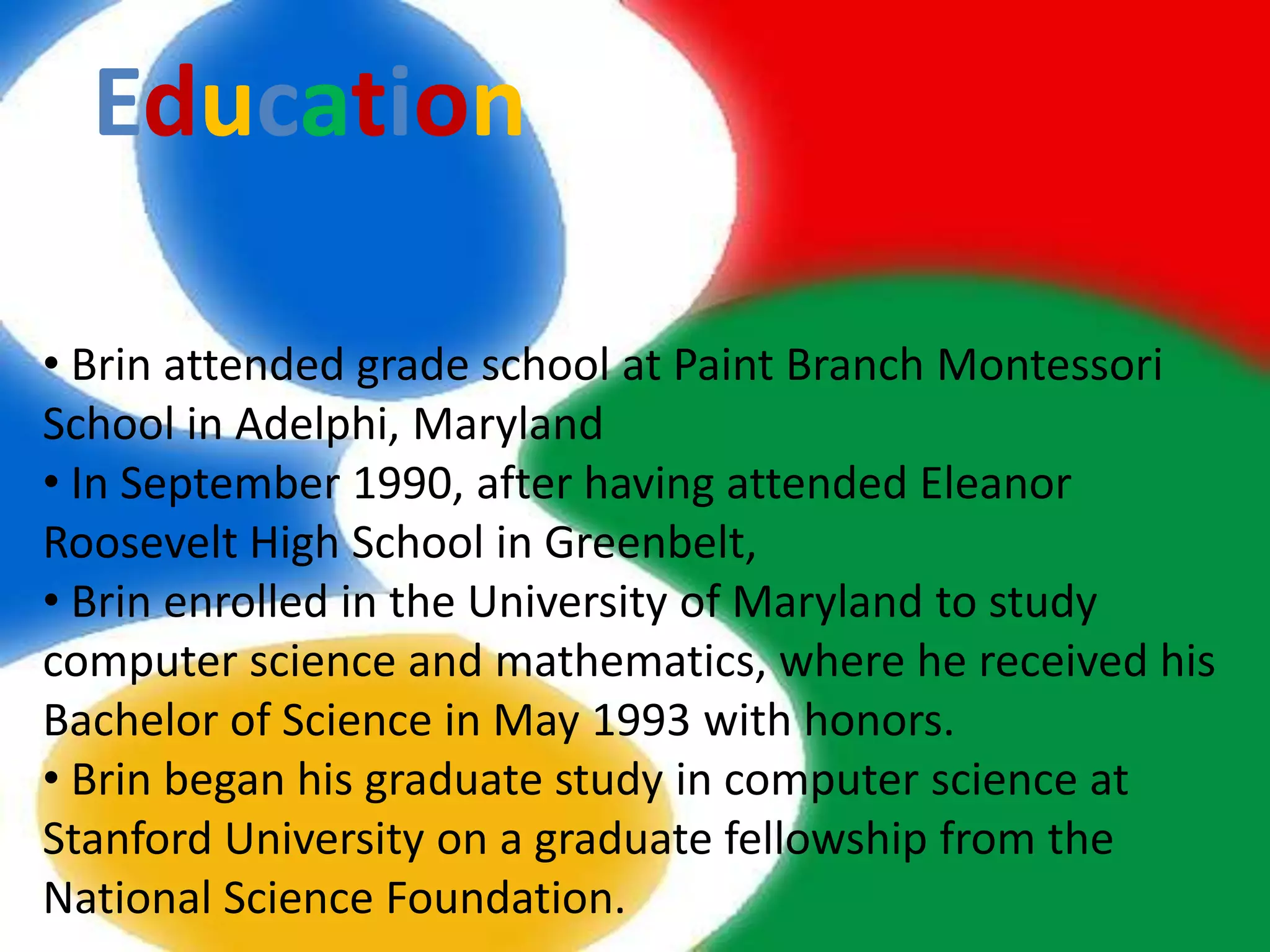 Education

• Brin attended grade school at Paint Branch Montessori
School in Adelphi, Maryland
• In September 1990, after having attended Eleanor
Roosevelt High School in Greenbelt,
• Brin enrolled in the University of Maryland to study
computer science and mathematics, where he received his
Bachelor of Science in May 1993 with honors.
• Brin began his graduate study in computer science at
Stanford University on a graduate fellowship from the
National Science Foundation.
 