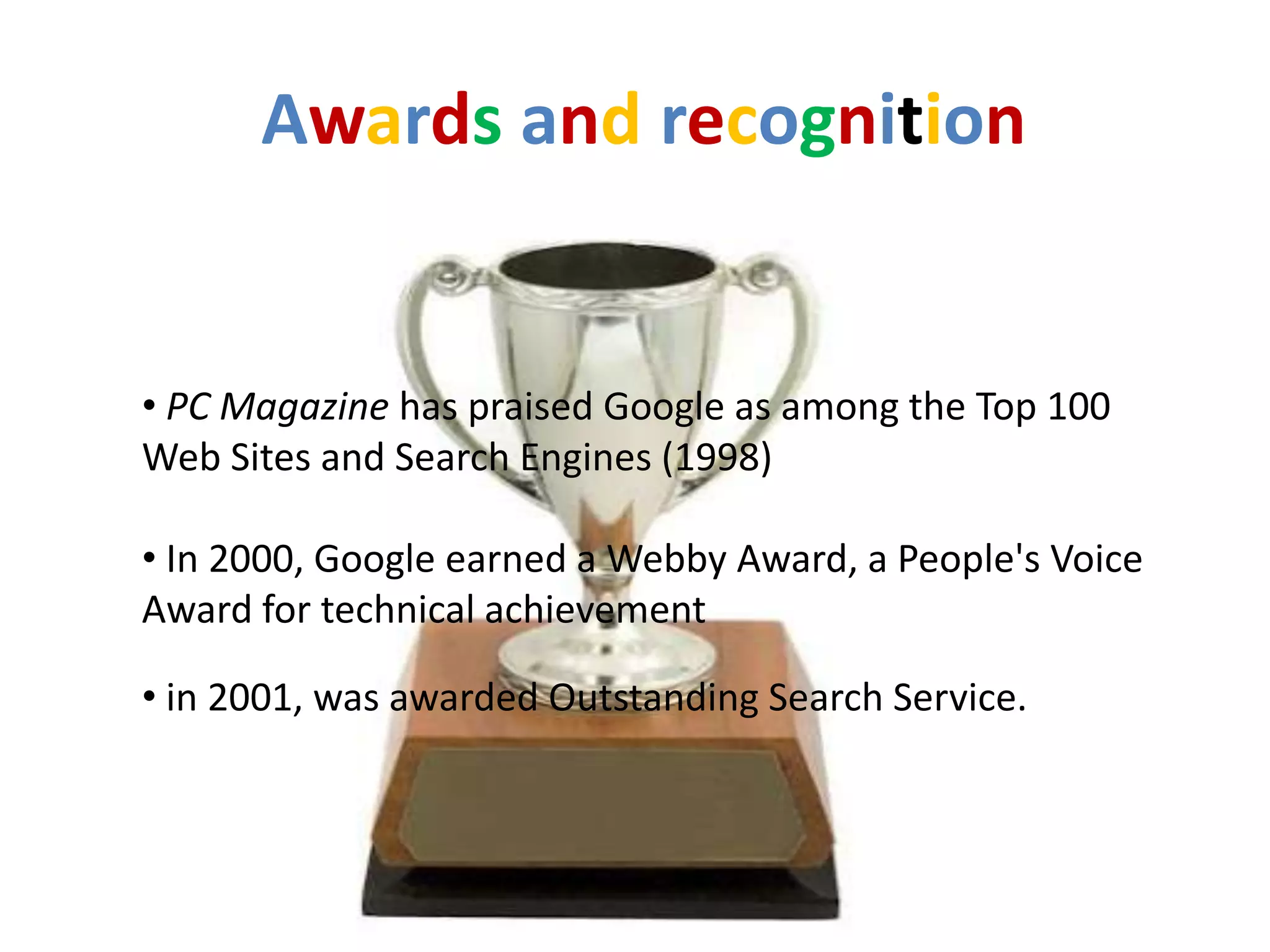 Awards and recognition


• PC Magazine has praised Google as among the Top 100
Web Sites and Search Engines (1998)

• In 2000, Google earned a Webby Award, a People's Voice
Award for technical achievement

• in 2001, was awarded Outstanding Search Service.
 