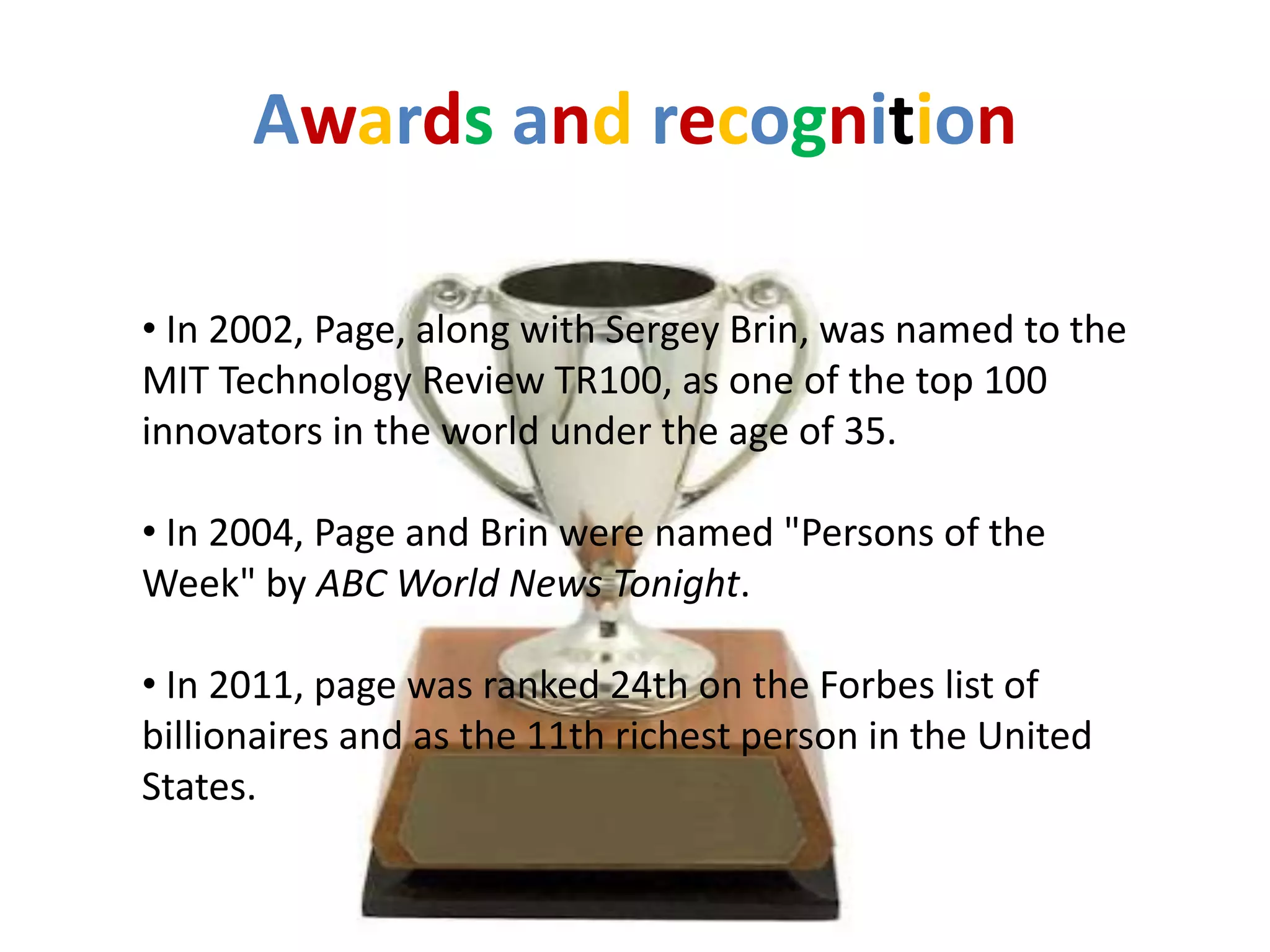 Awards and recognition

• In 2002, Page, along with Sergey Brin, was named to the
MIT Technology Review TR100, as one of the top 100
innovators in the world under the age of 35.

• In 2004, Page and Brin were named "Persons of the
Week" by ABC World News Tonight.

• In 2011, page was ranked 24th on the Forbes list of
billionaires and as the 11th richest person in the United
States.
 