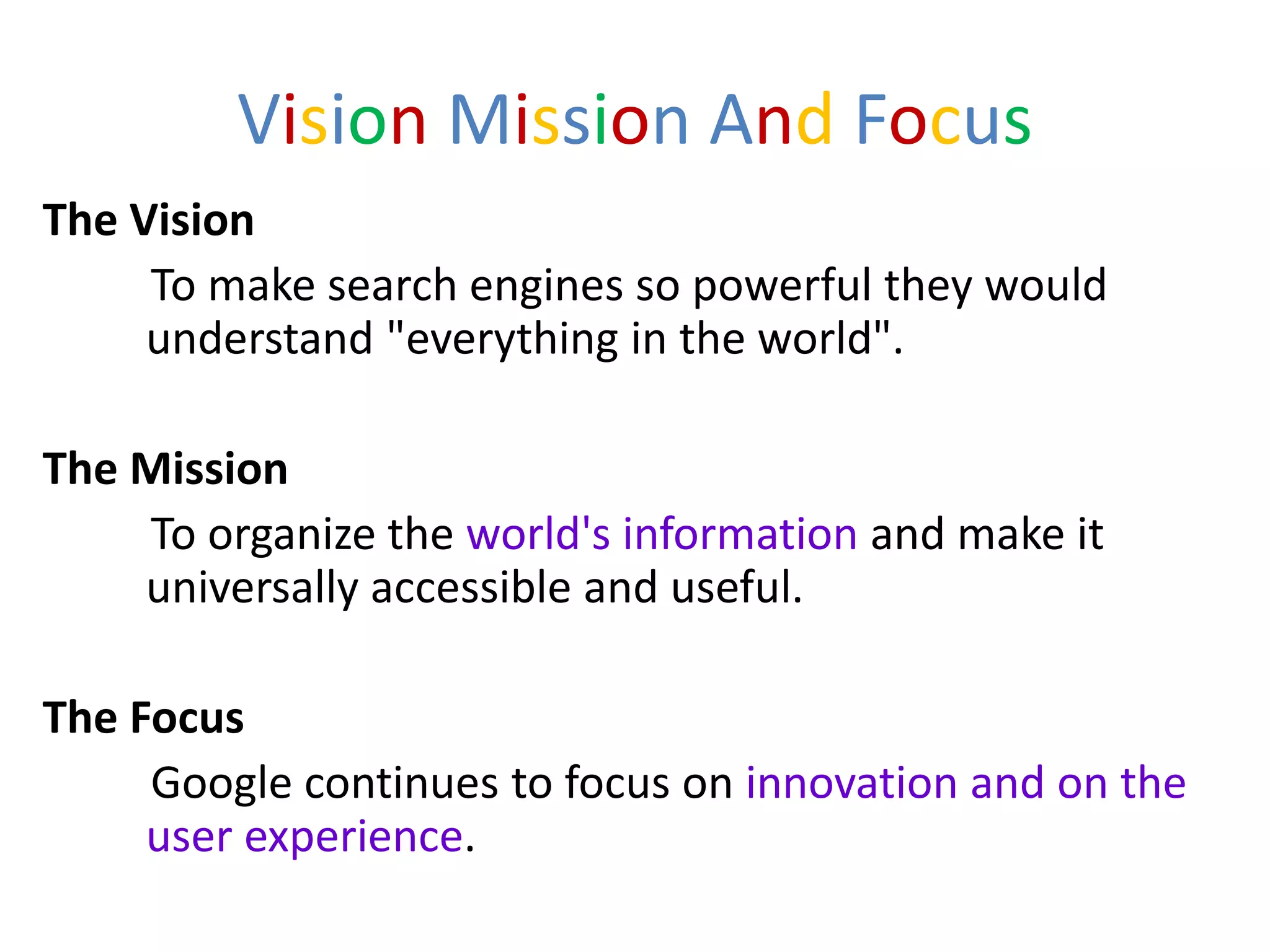 Vision Mission And Focus
The Vision
     To make search engines so powerful they would
     understand "everything in the world".

The Mission
    To organize the world's information and make it
    universally accessible and useful.

The Focus
     Google continues to focus on innovation and on the
     user experience.
 