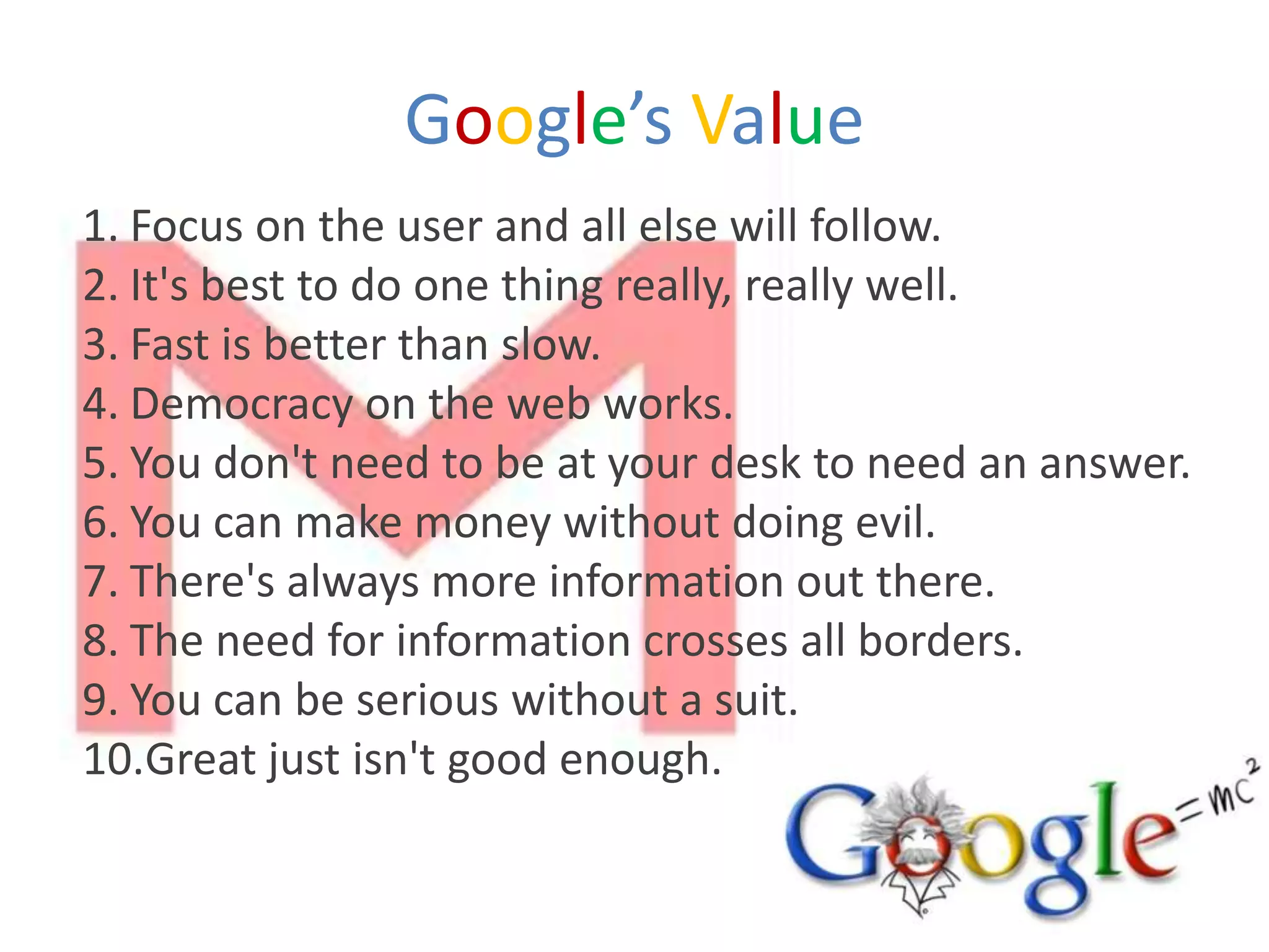 Google’s Value
1. Focus on the user and all else will follow.
2. It's best to do one thing really, really well.
3. Fast is better than slow.
4. Democracy on the web works.
5. You don't need to be at your desk to need an answer.
6. You can make money without doing evil.
7. There's always more information out there.
8. The need for information crosses all borders.
9. You can be serious without a suit.
10.Great just isn't good enough.
 