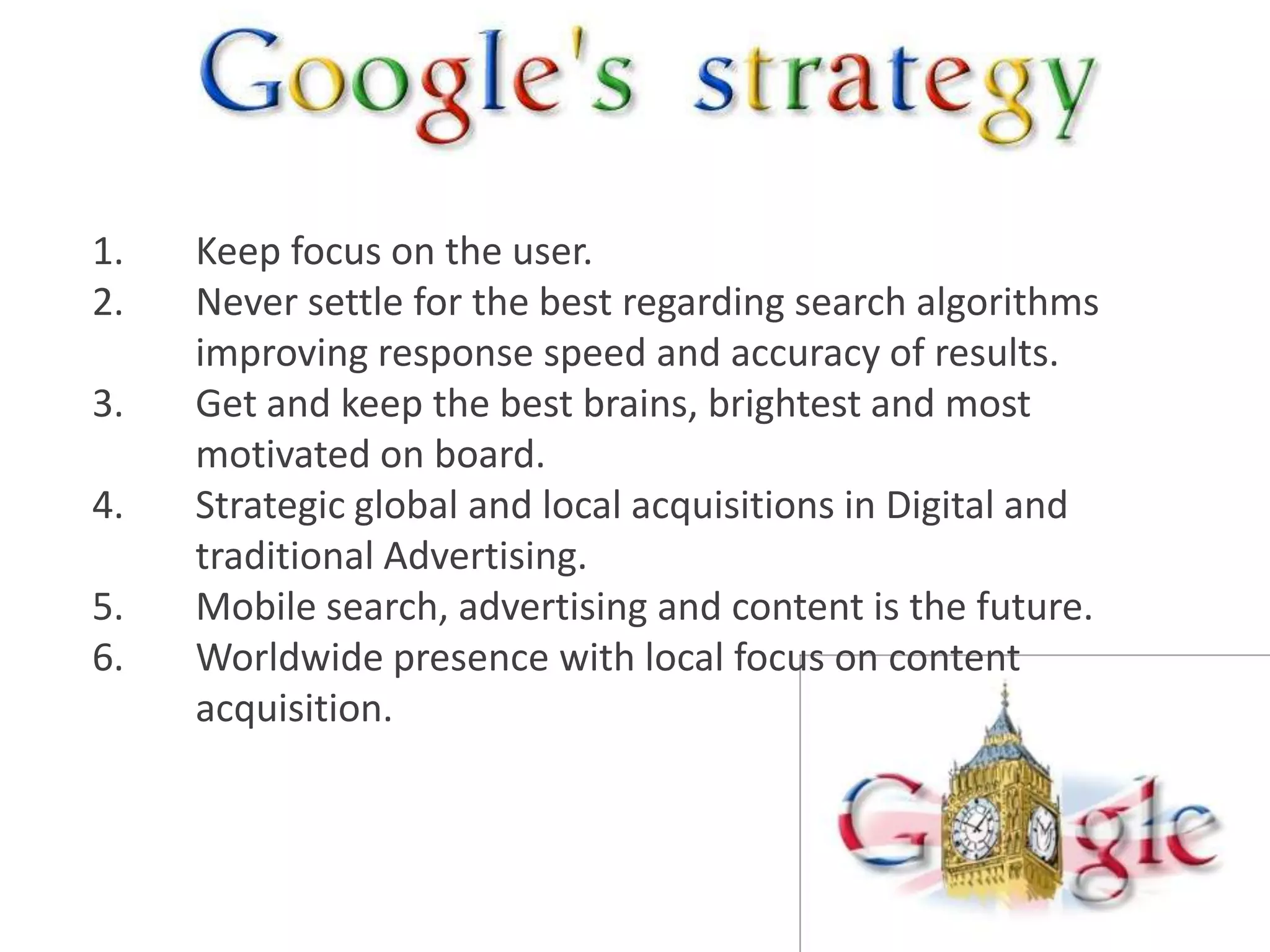 1.   Keep focus on the user.
2.   Never settle for the best regarding search algorithms
     improving response speed and accuracy of results.
3.   Get and keep the best brains, brightest and most
     motivated on board.
4.   Strategic global and local acquisitions in Digital and
     traditional Advertising.
5.   Mobile search, advertising and content is the future.
6.   Worldwide presence with local focus on content
     acquisition.
 