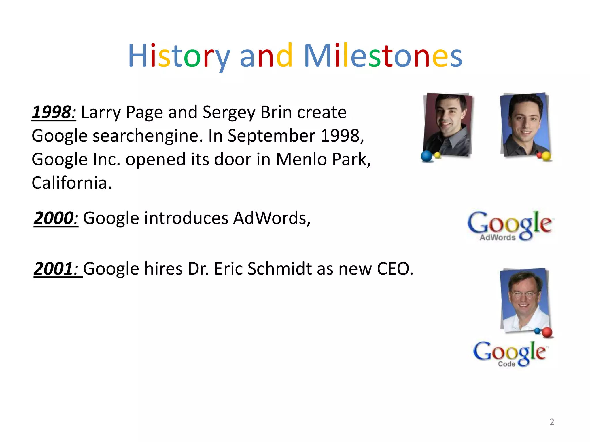 History and Milestones
1998: Larry Page and Sergey Brin create
Google searchengine. In September 1998,
Google Inc. opened its door in Menlo Park,
California.
2000: Google introduces AdWords,

2001: Google hires Dr. Eric Schmidt as new CEO.




                                                  2
 