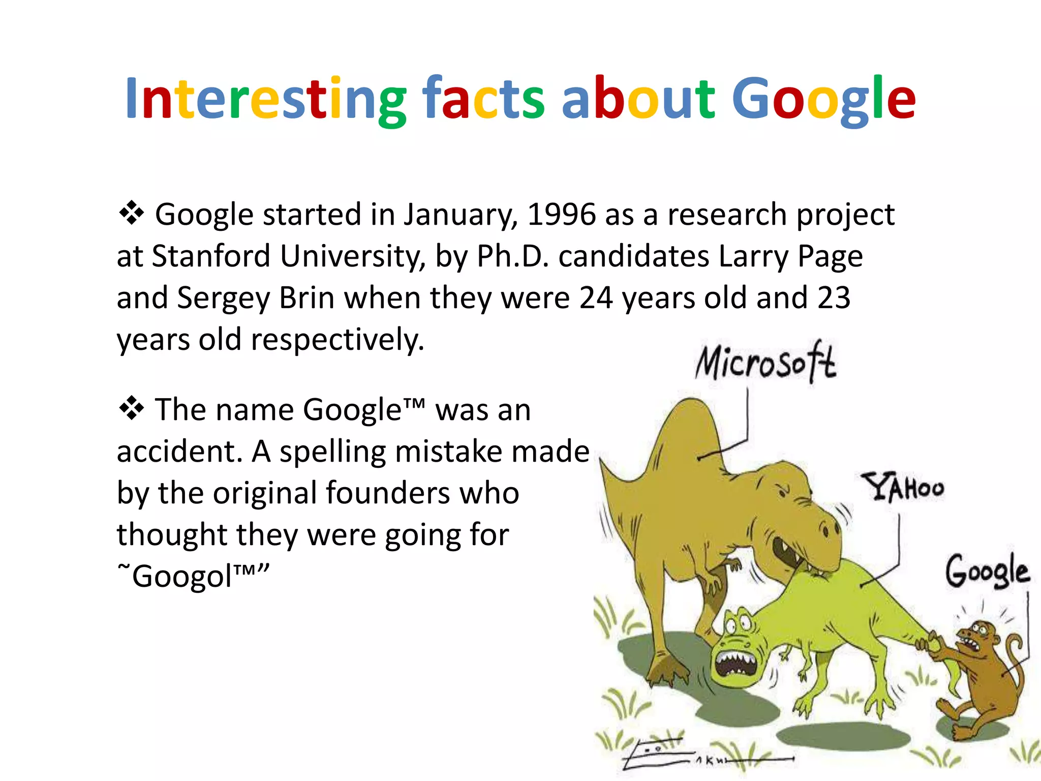 Interesting facts about Google
 Google started in January, 1996 as a research project
at Stanford University, by Ph.D. candidates Larry Page
and Sergey Brin when they were 24 years old and 23
years old respectively.

 The name Google™ was an
accident. A spelling mistake made
by the original founders who
thought they were going for
˜Googol™”
 