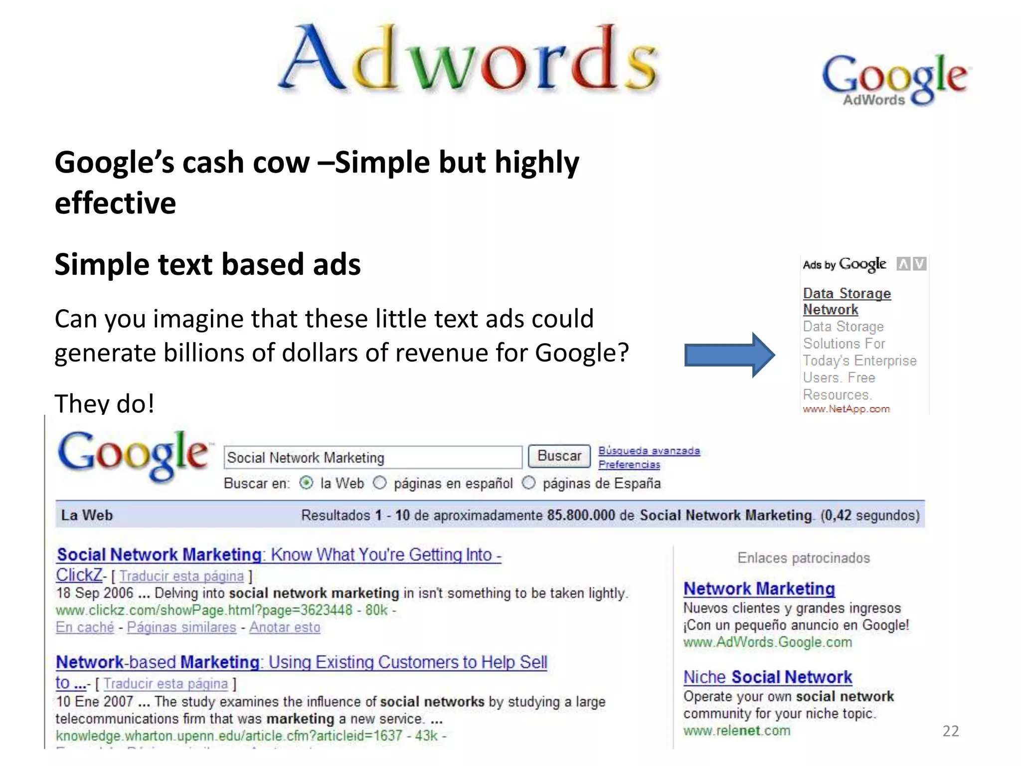 Google’s cash cow –Simple but highly
effective
Simple text based ads
Can you imagine that these little text ads could
generate billions of dollars of revenue for Google?
They do!




                                                      22
 