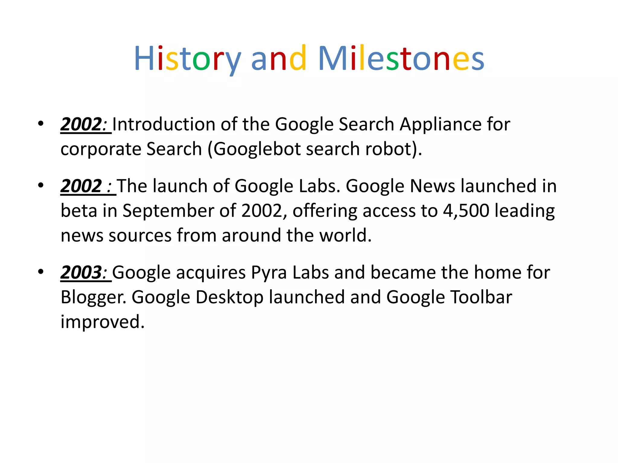 History and Milestones
• 2002: Introduction of the Google Search Appliance for
  corporate Search (Googlebot search robot).
• 2002 : The launch of Google Labs. Google News launched in
  beta in September of 2002, offering access to 4,500 leading
  news sources from around the world.
• 2003: Google acquires Pyra Labs and became the home for
  Blogger. Google Desktop launched and Google Toolbar
  improved.
 