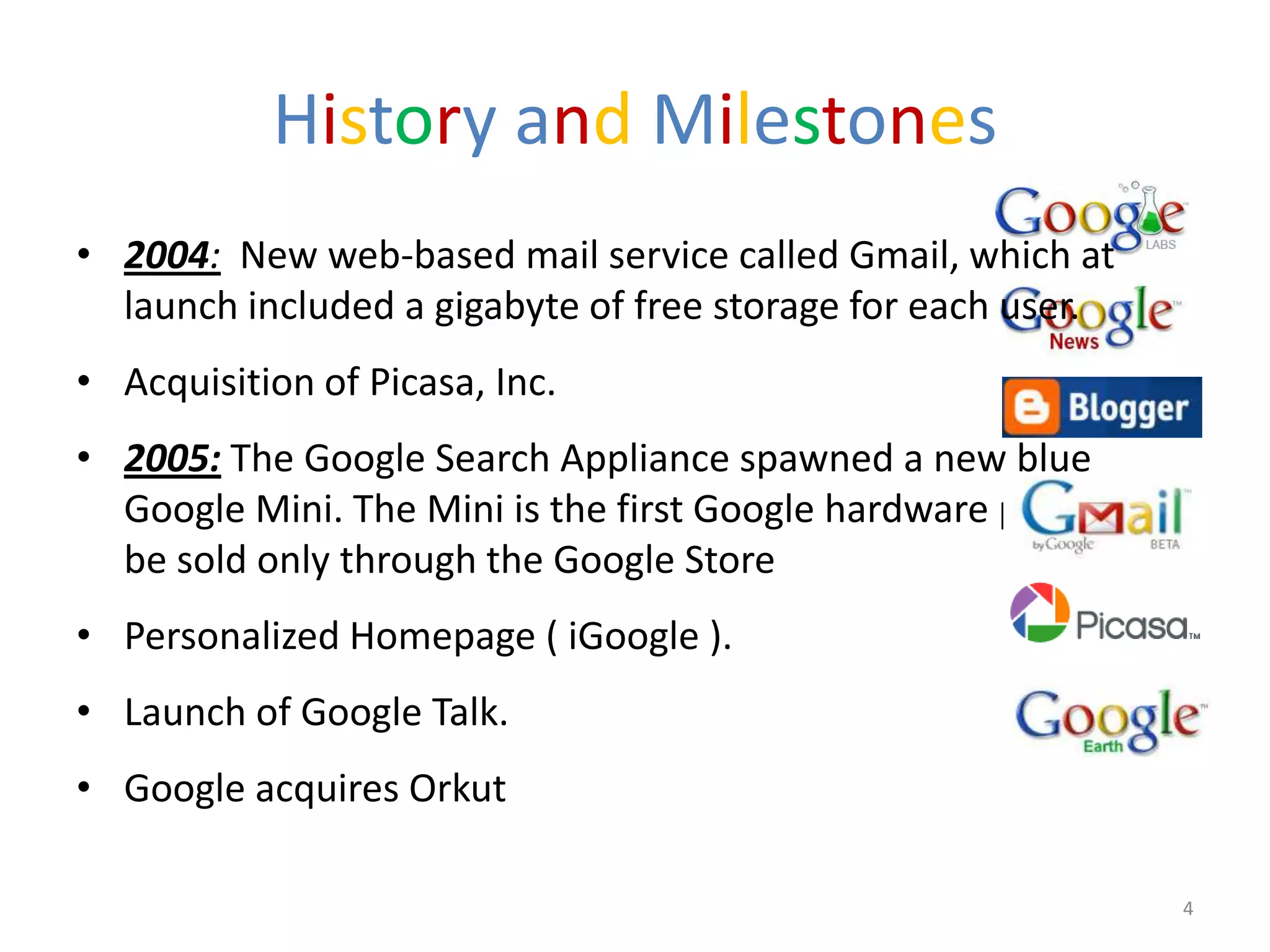 History and Milestones
• 2004: New web-based mail service called Gmail, which at
  launch included a gigabyte of free storage for each user.
• Acquisition of Picasa, Inc.
• 2005: The Google Search Appliance spawned a new blue
  Google Mini. The Mini is the first Google hardware product to
  be sold only through the Google Store
• Personalized Homepage ( iGoogle ).
• Launch of Google Talk.
• Google acquires Orkut

                                                                  4
 