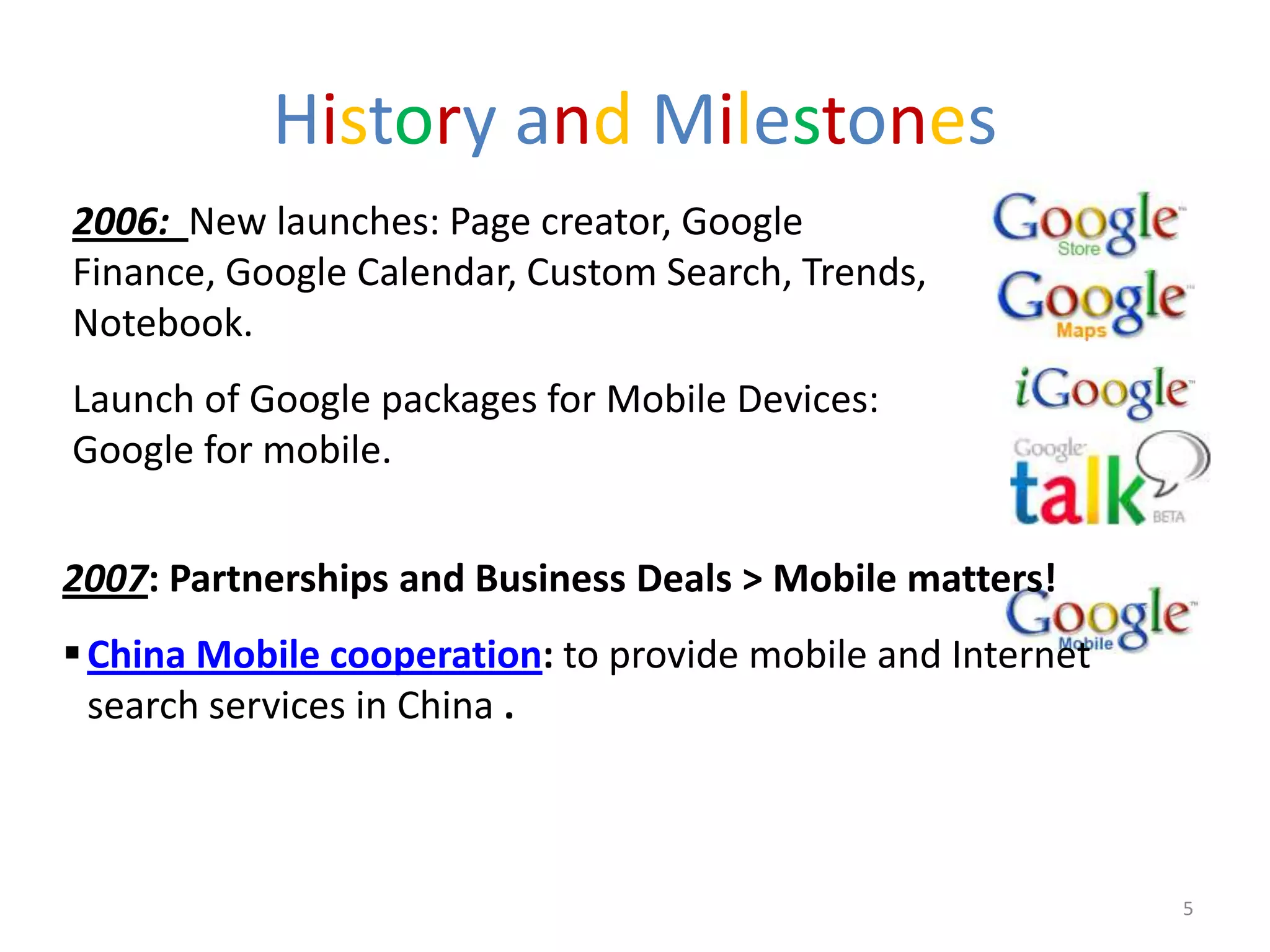History and Milestones
2006: New launches: Page creator, Google
Finance, Google Calendar, Custom Search, Trends,
Notebook.
Launch of Google packages for Mobile Devices:
Google for mobile.


2007: Partnerships and Business Deals > Mobile matters!
 China Mobile cooperation: to provide mobile and Internet
  search services in China .



                                                             5
 