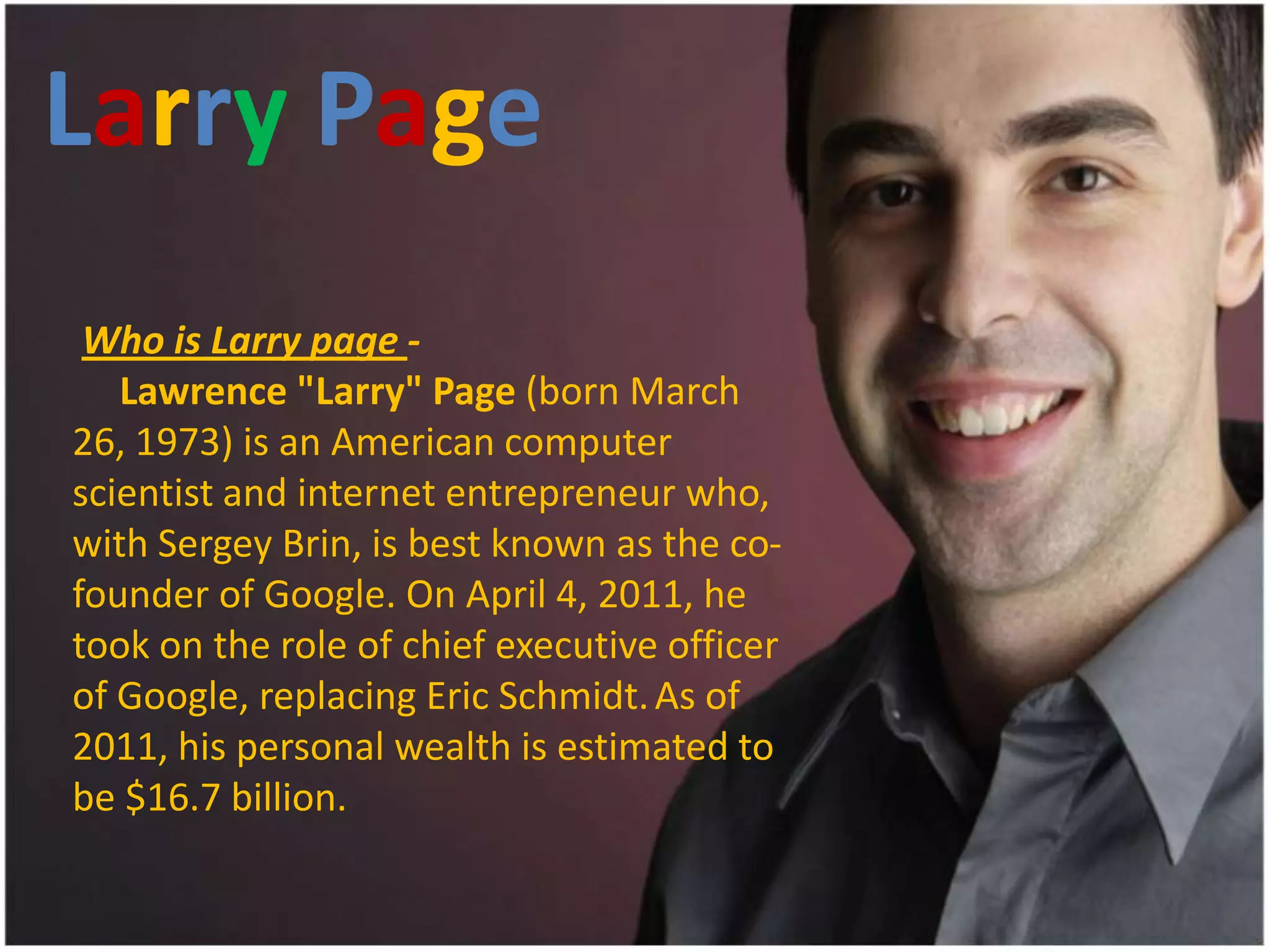 Larry Page
 Who is Larry page -
   Lawrence "Larry" Page (born March
26, 1973) is an American computer
scientist and internet entrepreneur who,
with Sergey Brin, is best known as the co-
founder of Google. On April 4, 2011, he
took on the role of chief executive officer
of Google, replacing Eric Schmidt. As of
2011, his personal wealth is estimated to
be $16.7 billion.
 