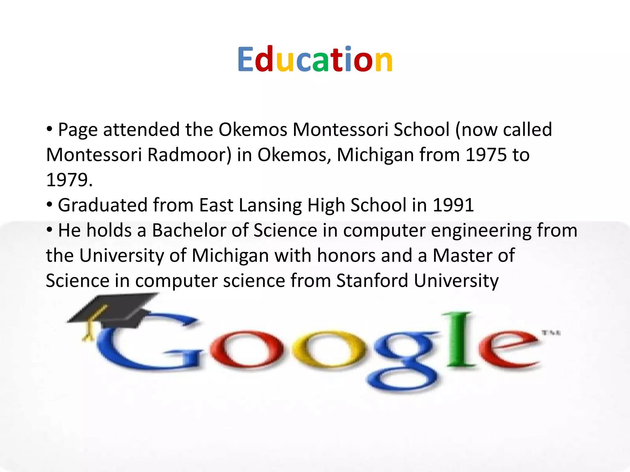 Education
• Page attended the Okemos Montessori School (now called
Montessori Radmoor) in Okemos, Michigan from 1975 to
1979.
• Graduated from East Lansing High School in 1991
• He holds a Bachelor of Science in computer engineering from
the University of Michigan with honors and a Master of
Science in computer science from Stanford University
 