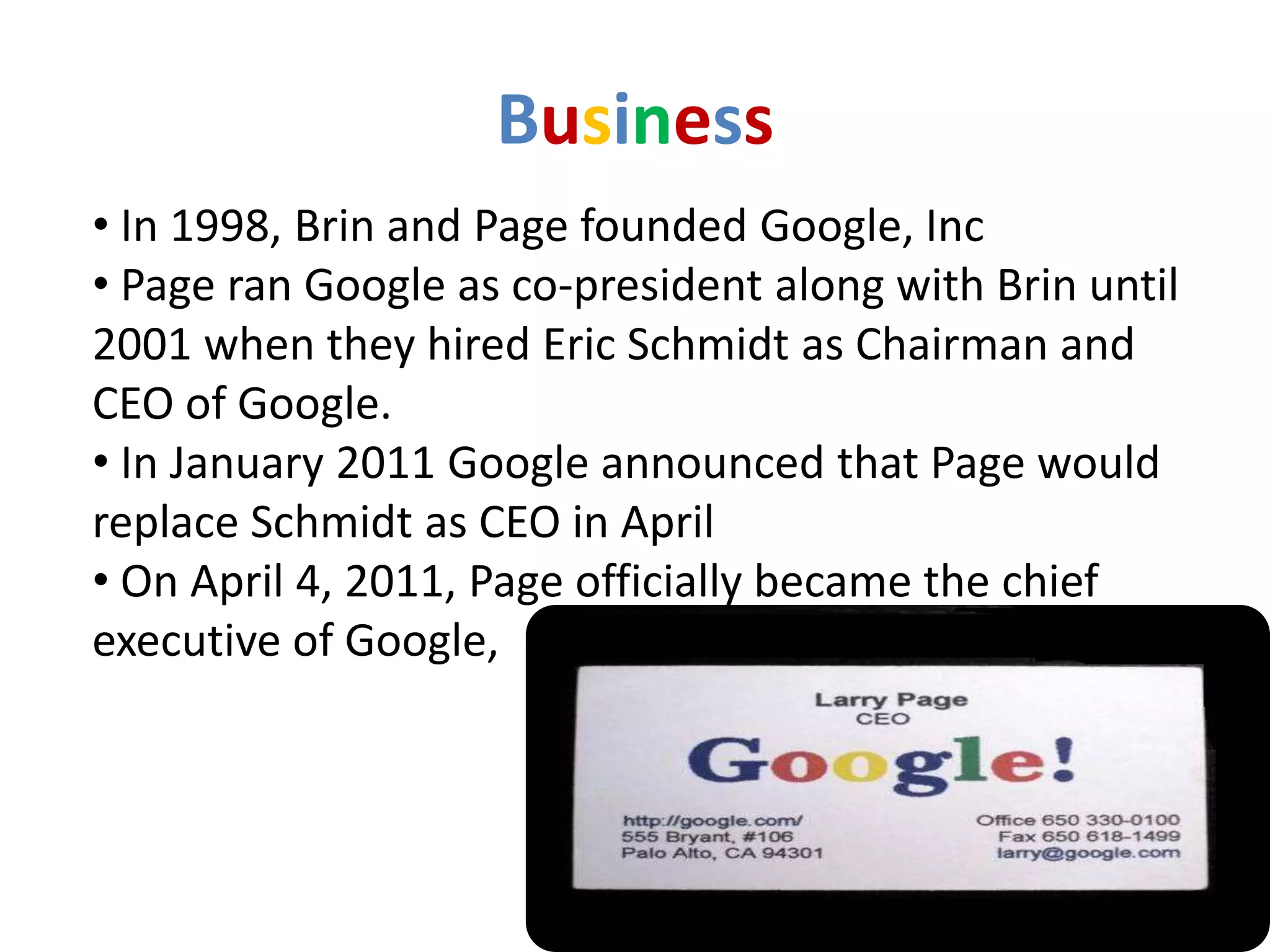 Business
• In 1998, Brin and Page founded Google, Inc
• Page ran Google as co-president along with Brin until
2001 when they hired Eric Schmidt as Chairman and
CEO of Google.
• In January 2011 Google announced that Page would
replace Schmidt as CEO in April
• On April 4, 2011, Page officially became the chief
executive of Google,
 