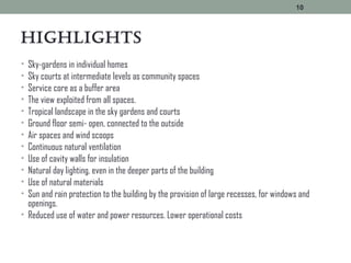 HigHLigHts
• Sky-gardens in individual homes
• Sky courts at intermediate levels as community spaces
• Service core as a buffer area
• The view exploited from all spaces.
• Tropical landscape in the sky gardens and courts
• Ground floor semi- open, connected to the outside
• Air spaces and wind scoops
• Continuous natural ventilation
• Use of cavity walls for insulation
• Natural day lighting, even in the deeper parts of the building
• Use of natural materials
• Sun and rain protection to the building by the provision of large recesses, for windows and
openings.
• Reduced use of water and power resources. Lower operational costs
10
 