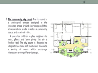 2. The community sky court: The sky court  is
a landscaped terrace designed in the
transition areas around staircases and lifts,
at intermediate levels, to act as a community
space, and as visual relief.
A space for children to play, neighbors to
meet, plants and lawn giving the air a
fresher feel. The sky court is  designed to
integrate hard and soft landscape, to create
a variety of areas which encourage
interaction among different groups.
13
 