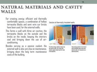 Natural materials aNd cavity
walls
For creating energy efficient and thermally
comfortable spaces, a combination of hollow
terracotta blocks and semi wire cur bricks
have been used, for the external walls.
This forms a wall with three air cavities, the
terracotta blocks on the outside and the
bricks on the inside, keeping the interiors
cool and bringing down the use of air-
conditioning.
Besides serving as a passive coolant, the
external wall is also very low on maintenance,
bringing down the long term maintenance
costs of the building.
15
 
