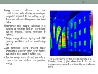 Energy resource efficiency in new
constructions can be effected by adopting an
integrated approach to the building design.
The primary steps in this approach are listed
below :
1.Incorporate solar passive techniques in a
building to minimize load on conventional
systems (heating, cooling, ventilation &
lighting).
2.Design energy efficient lighting and HVAC
(heating, ventilation, and air conditioning)
systems.
3.Use renewable energy systems (solar
photovoltaic systems/ solar water heating
systems) to meet a part of building load.
4.Use low energy materials and methods of
construction and reduce transportation
energy.
3
The dark colors on the thermo gram of a
Passive house (right) show how little heat is
escaping compared to a traditional building
(left)
 