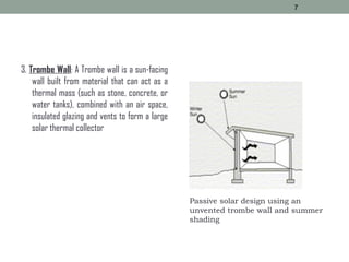 3. Trombe Wall: A Trombe wall is a sun-facing
wall built from material that can act as a
thermal mass (such as stone, concrete, or
water tanks), combined with an air space,
insulated glazing and vents to form a large
solar thermal collector
7
Passive solar design using an
unvented trombe wall and summer
shading
 
