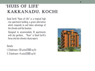 ‘Hues of Life’
kakkanadu, kocHi
Good Earth “Hues of Life” is a tropical high
rise apartment building, a green alternative
which responds to and takes advantage of
the climate and the location.
Designed to accommodate 31 apartments
with sky gardens, “Hues” is Good Earth’s
foray into bio-climatic skyscrapers.
Details:
1. 3 bedroom—20 units(2380 sq ft)
2. 3 bedroom—11 units(2080 sq ft)
9
 
