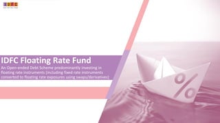 IDFC Floating Rate Fund
An Open-ended Debt Scheme predominantly investing in
floating rate instruments (including fixed rate instruments
converted to floating rate exposures using swaps/derivatives)
 