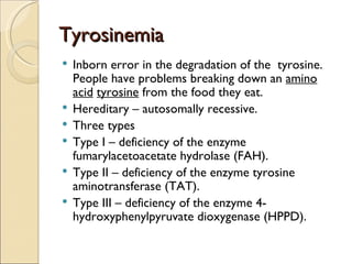 Tyrosinemia
   Inborn error in the degradation of the tyrosine.
    People have problems breaking down an amino
    acid tyrosine from the food they eat.
   Hereditary – autosomally recessive.
   Three types
   Type I – deficiency of the enzyme
    fumarylacetoacetate hydrolase (FAH).
   Type II – deficiency of the enzyme tyrosine
    aminotransferase (TAT).
   Type III – deficiency of the enzyme 4-
    hydroxyphenylpyruvate dioxygenase (HPPD).
 