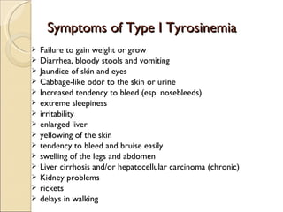 Symptoms of Type I Tyrosinemia
   Failure to gain weight or grow
   Diarrhea, bloody stools and vomiting
   Jaundice of skin and eyes
   Cabbage-like odor to the skin or urine
   Increased tendency to bleed (esp. nosebleeds)
   extreme sleepiness
   irritability
   enlarged liver
   yellowing of the skin
   tendency to bleed and bruise easily
   swelling of the legs and abdomen
   Liver cirrhosis and/or hepatocellular carcinoma (chronic)
   Kidney problems
   rickets
   delays in walking
 