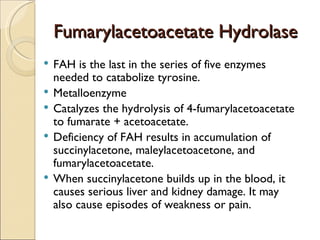 Fumarylacetoacetate Hydrolase
   FAH is the last in the series of five enzymes
    needed to catabolize tyrosine.
   Metalloenzyme
   Catalyzes the hydrolysis of 4-fumarylacetoacetate
    to fumarate + acetoacetate.
   Deficiency of FAH results in accumulation of
    succinylacetone, maleylacetoacetone, and
    fumarylacetoacetate.
   When succinylacetone builds up in the blood, it
    causes serious liver and kidney damage. It may
    also cause episodes of weakness or pain.  
 