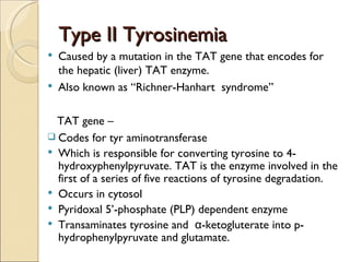 Type II Tyrosinemia
   Caused by a mutation in the TAT gene that encodes for
    the hepatic (liver) TAT enzyme.
   Also known as “Richner-Hanhart syndrome”

  TAT gene –
 Codes for tyr aminotransferase
 Which is responsible for converting tyrosine to 4-
  hydroxyphenylpyruvate. TAT is the enzyme involved in the
  first of a series of five reactions of tyrosine degradation.
 Occurs in cytosol
 Pyridoxal 5’-phosphate (PLP) dependent enzyme
 Transaminates tyrosine and α-ketogluterate into p-
  hydrophenylpyruvate and glutamate.
 