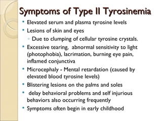 Symptoms of Type II Tyrosinemia
   Elevated serum and plasma tyrosine levels
   Lesions of skin and eyes
     ◦ Due to clumping of cellular tyrosine crystals.
   Excessive tearing, abnormal sensitivity to light
    (photophobia), lacrimation, burning eye pain,
    inflamed conjunctiva
   Microcephaly - Mental retardation (caused by
    elevated blood tyrosine levels)
   Blistering lesions on the palms and soles
    delay behavioral problems and self injurious
    behaviors also occurring frequently
   Symptoms often begin in early childhood
 